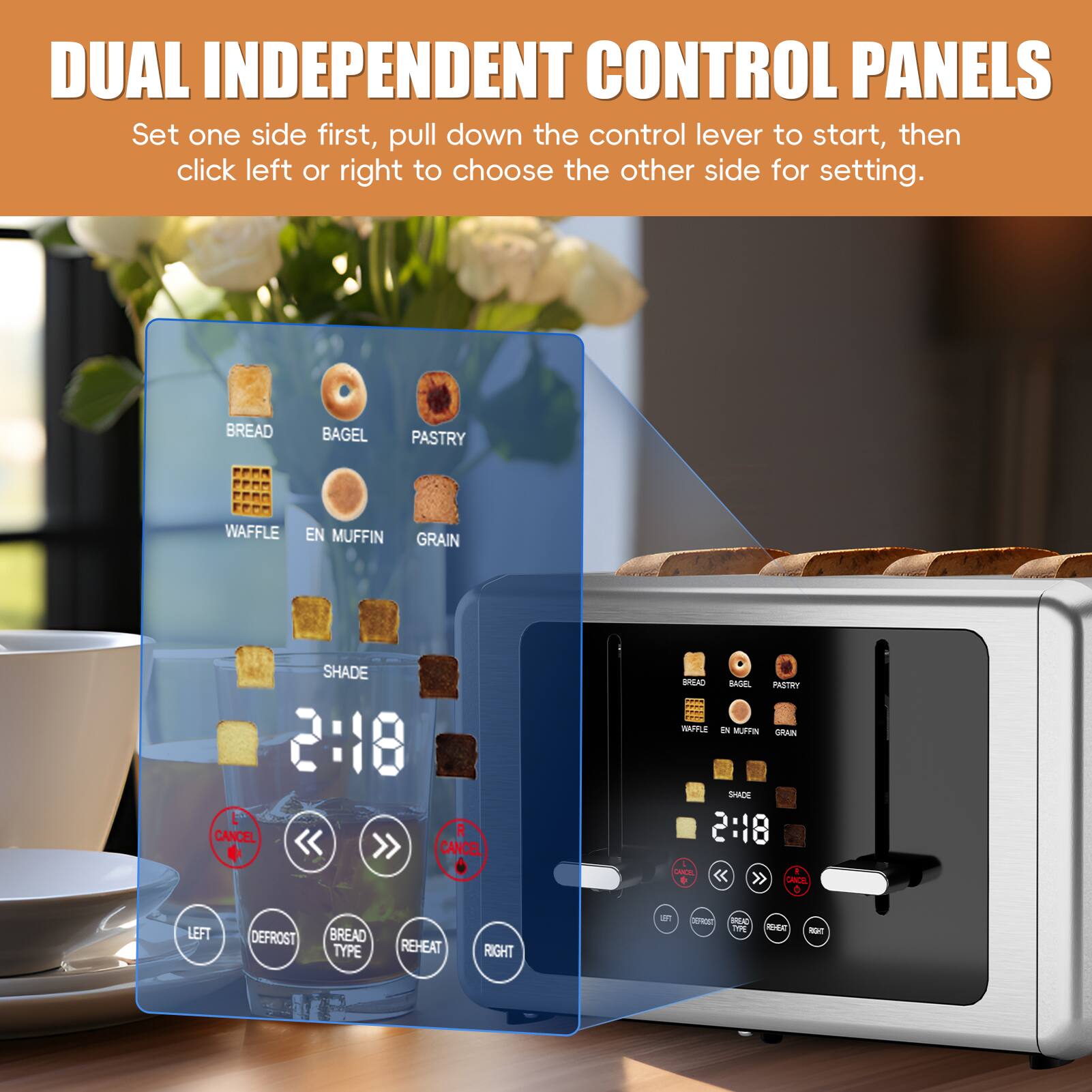 DUAL INDEPENDENT CONTROL PANELS

Set one side first, pull down the control lever to start, then click left or right to choose the other side for setting.

BREAD BAGEL PASTRY WAFFLE EN MUFFIN GRAIN SHADE 2:18 CANCEL

LEFT DEFROST BREAD TYPE REHEAT RIGHT

CANCEL
