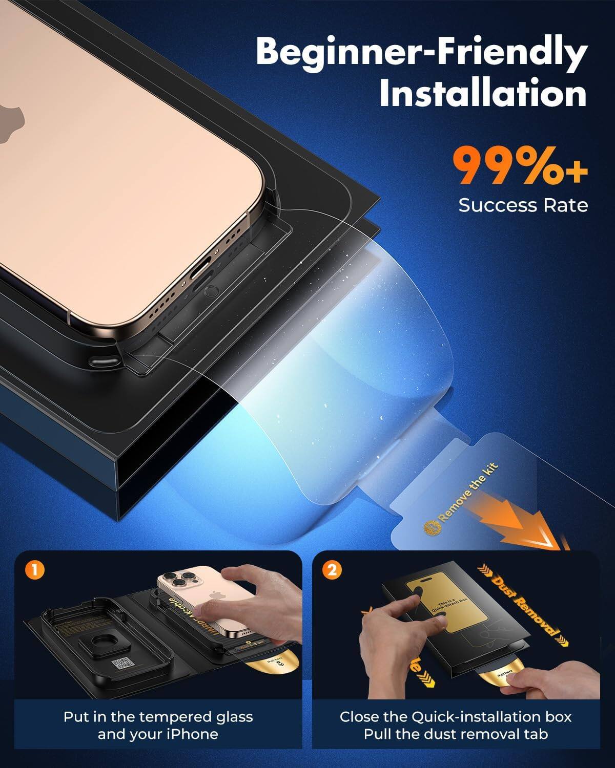 Beginner-Friendly Installation  
99%+ Success Rate  

1. Remove the kit  
   Put in the tempered glass and your iPhone  

2. Dust Removal  
   Close the Quick-installation box  
   Pull the dust removal tab
