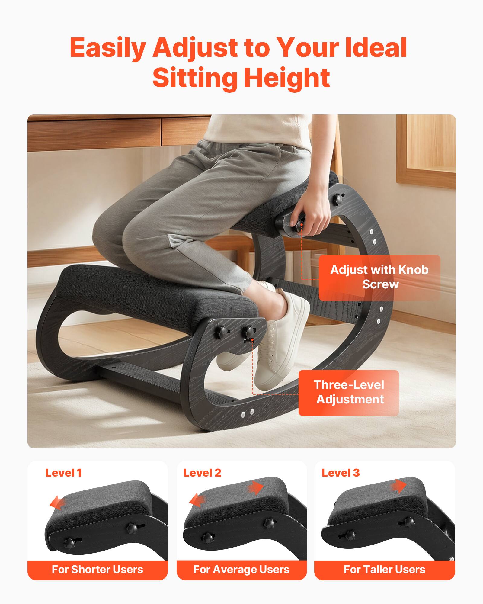 Easily Adjust to Your Ideal Sitting Height

Adjust with Knob Screw

Three-Level Adjustment

Level 1  
For Shorter Users

Level 2  
For Average Users

Level 3  
For Taller Users