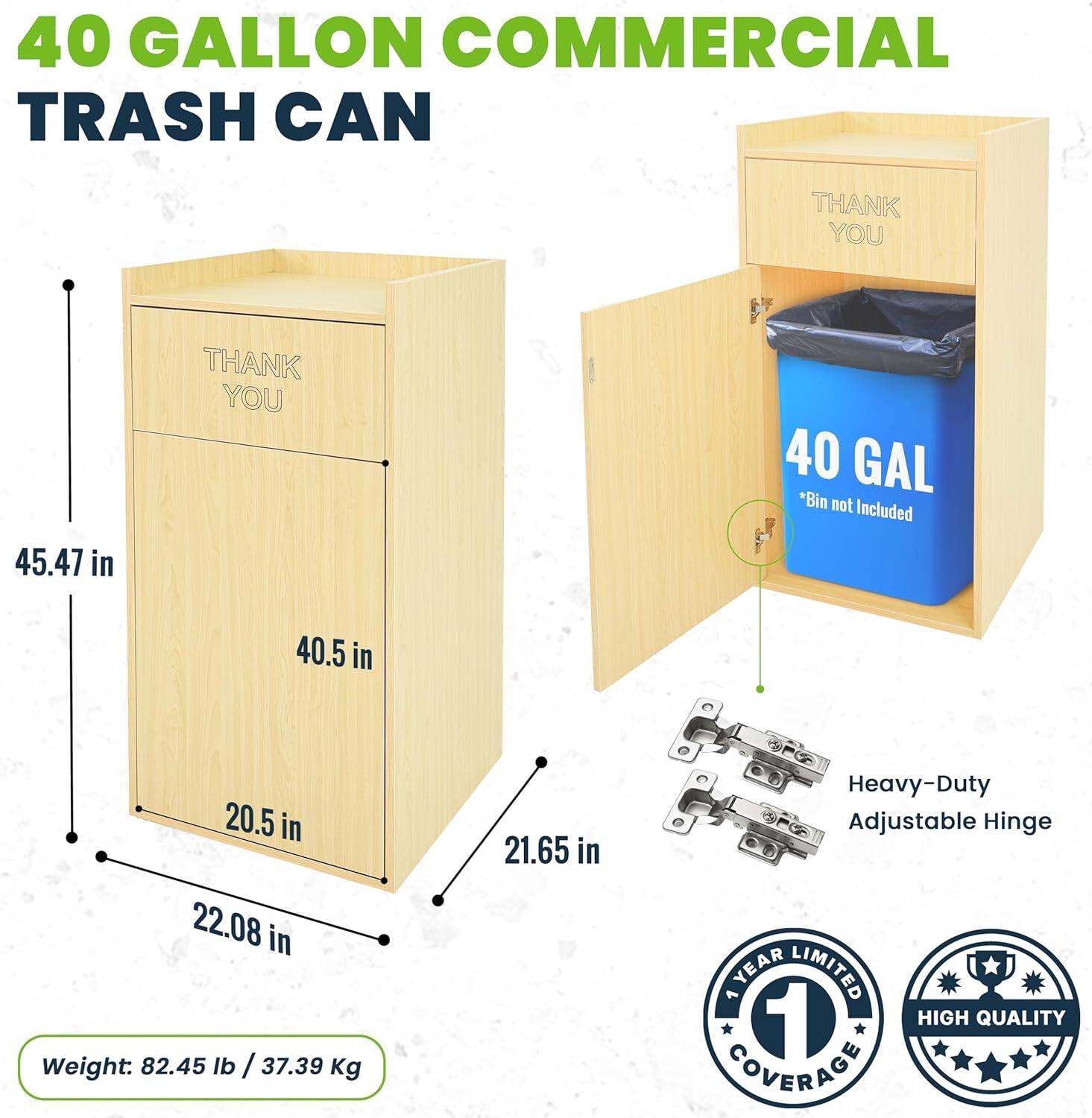 40 GALLON COMMERCIAL TRASH CAN

THANK YOU

45.47 in

THANK YOU

40 GAL *Bin not Included

40.5 in

20.5 in

22.08 in

21.65 in

Weight: 82.45 lb / 37.39 Kg

Heavy-Duty Adjustable Hinge

1 YEAR LIMITED COVERAGE

HIGH QUALITY