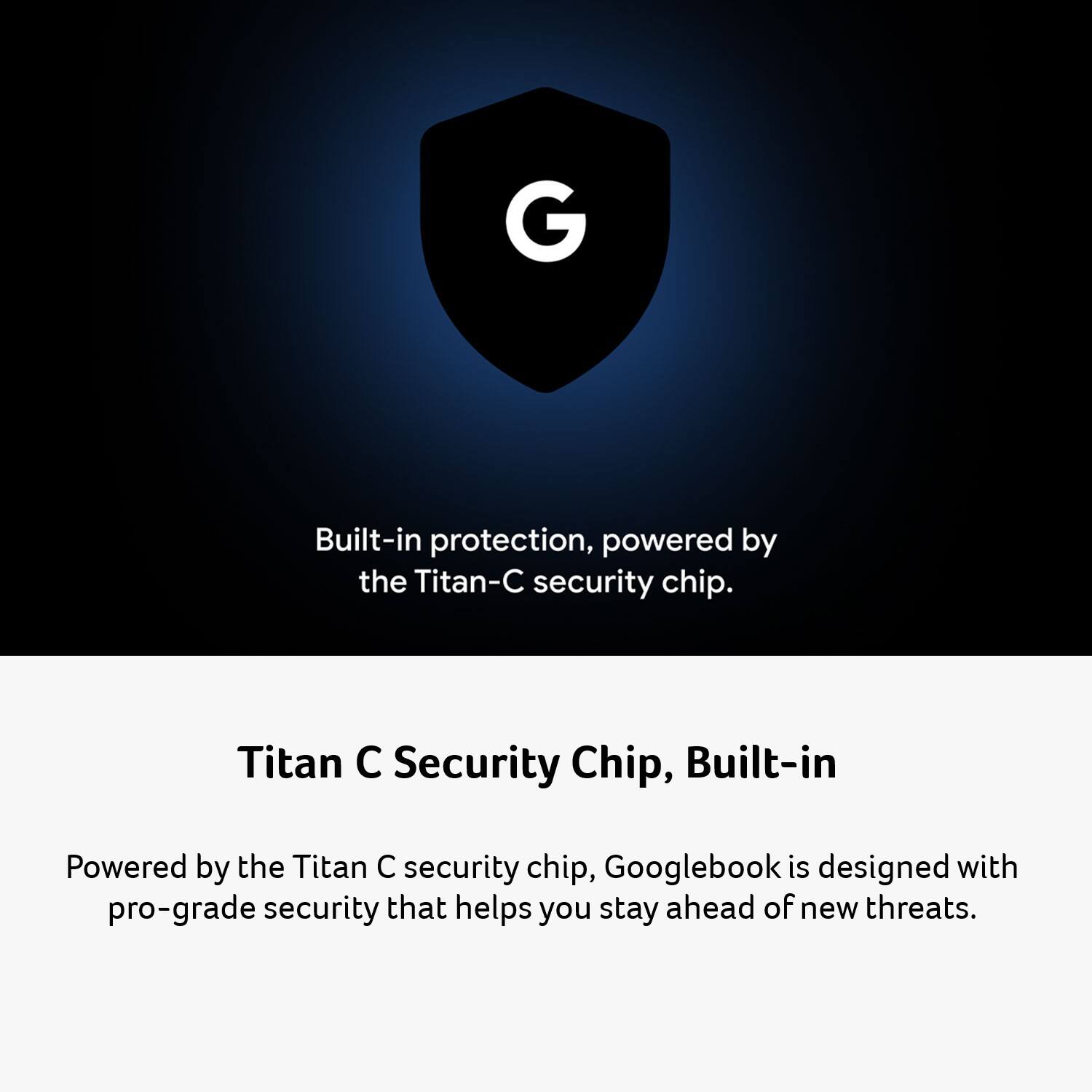 Built-in protection, powered by the Titan-C security chip.

Titan C Security Chip, Built-in

Powered by the Titan C security chip, Googlebook is designed with pro-grade security that helps you stay ahead of new threats.