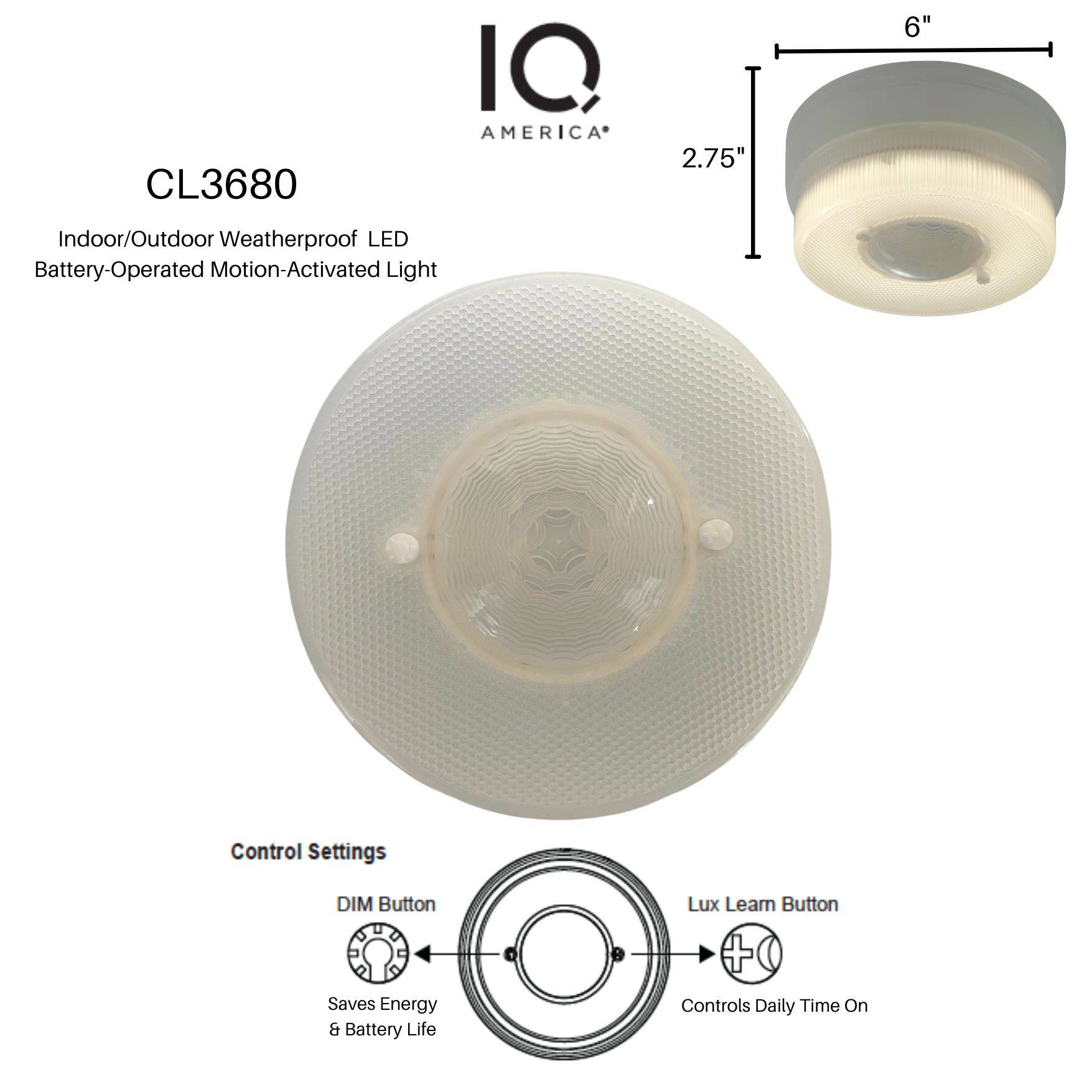CL3680  
IQ AMERICA  

Indoor/Outdoor Weatherproof LED Battery-Operated Motion-Activated Light  

Control Settings  
- DIM Button: Saves Energy & Battery Life  
- Lux Learn Button: Controls Daily Time On  

Dimensions: 2.75" x 6"