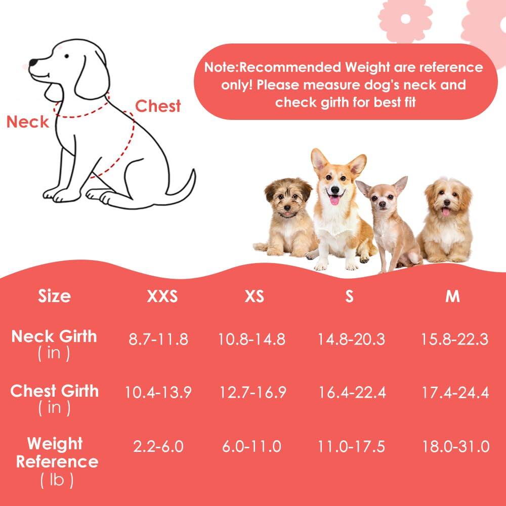 **Note:** Recommended Weight are reference only! Please measure dog's neck and check girth for best fit

| Size | XXS | XS | S | M |
|------|-----|----|----|----|
| Neck Girth (in) | 8.7-11.8 | 10.8-14.8 | 14.8-20.3 | 15.8-22.3 |
| Chest Girth (in) | 10.4-13.9 | 12.7-16.9 | 16.4-22.4 | 17.4-24.4 |
| Weight Reference (lb) | 2.2-6.0 | 6.0-11.0 | 11.0-17.5 | 18.0-31.0 |