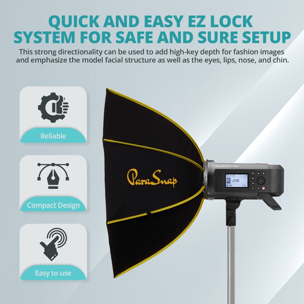 QUICK AND EASY EZ LOCK SYSTEM FOR SAFE AND SURE SETUP

This strong directionality can be used to add high-key depth for fashion images and emphasize the model facial structure as well as the eyes, lips, nose, and chin.

Reliable ParaSnap PLASHZOINT

Compact Design

Easy to use