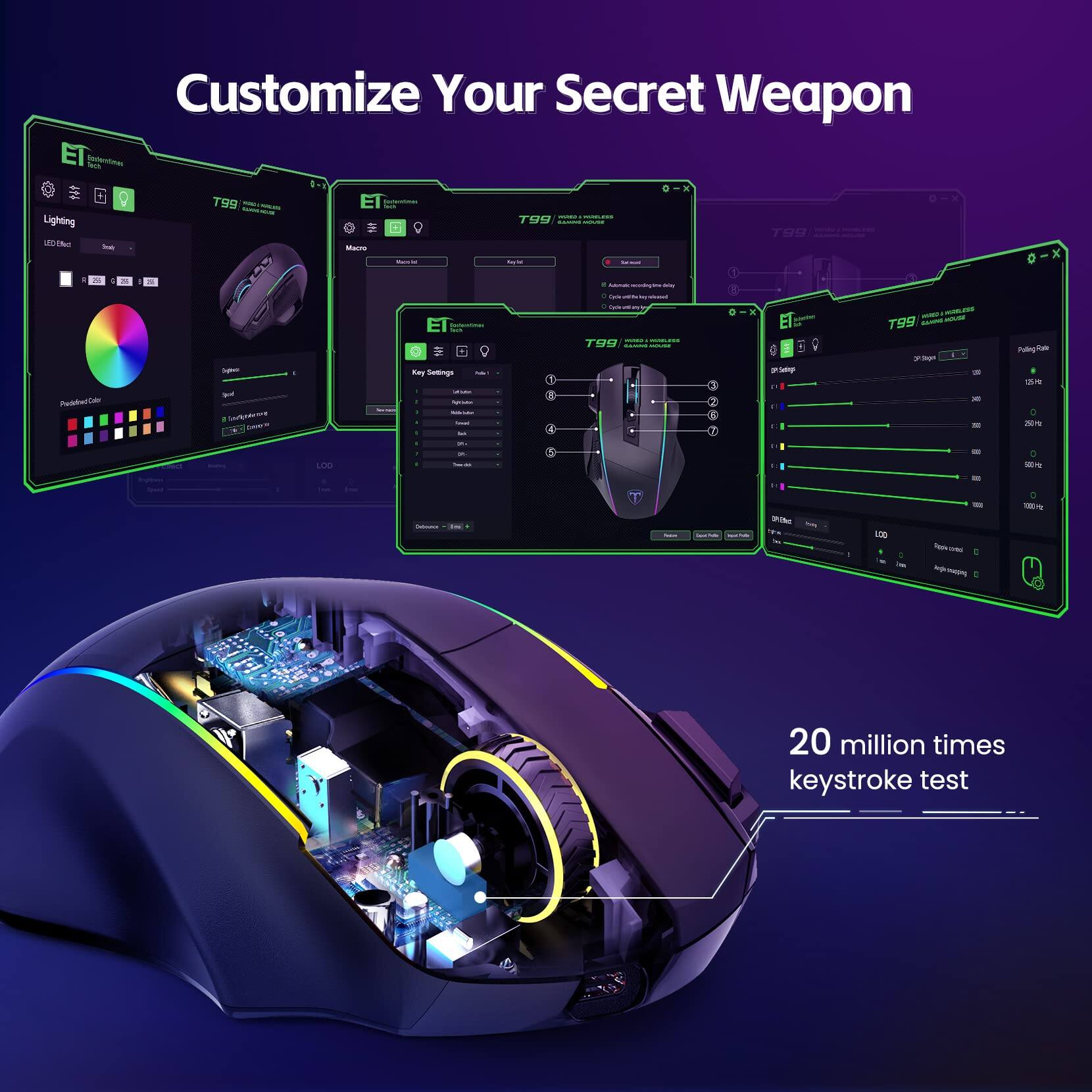 Customize Your Secret Weapon

ET Technology

Lighting
LED Effect
RGB
Preset Color
Full RGB Color

T99
Macro
Macro Settings
Key List
Key Settings
Key List
Key Settings
Preset List
Preset Settings

2nd Stage
Polling Rate
125Hz
250Hz
500Hz
1000Hz

20 million times keystroke test