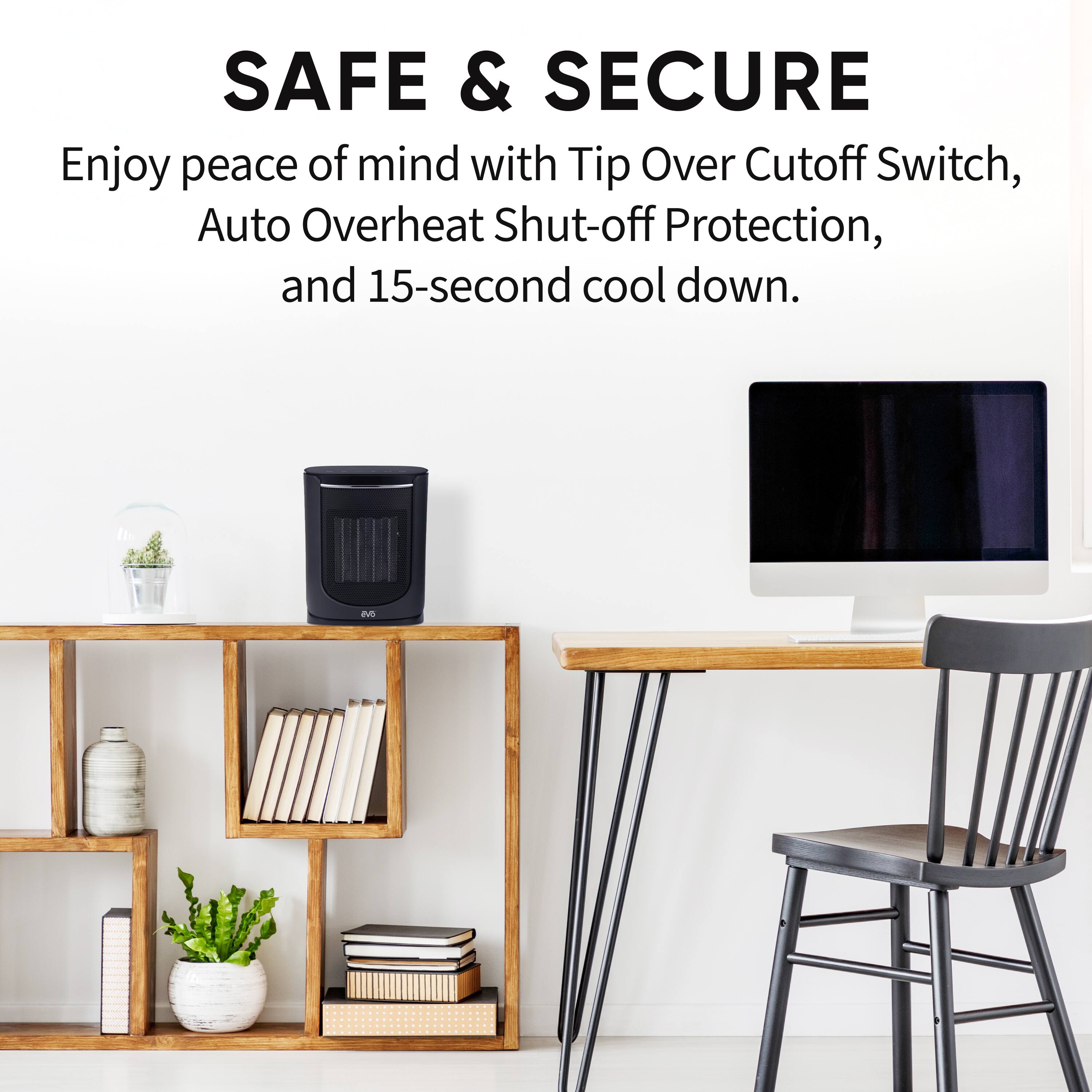 SAFE & SECURE

Enjoy peace of mind with Tip Over Cutoff Switch, Auto Overheat Shut-off Protection, and 15-second cool down.