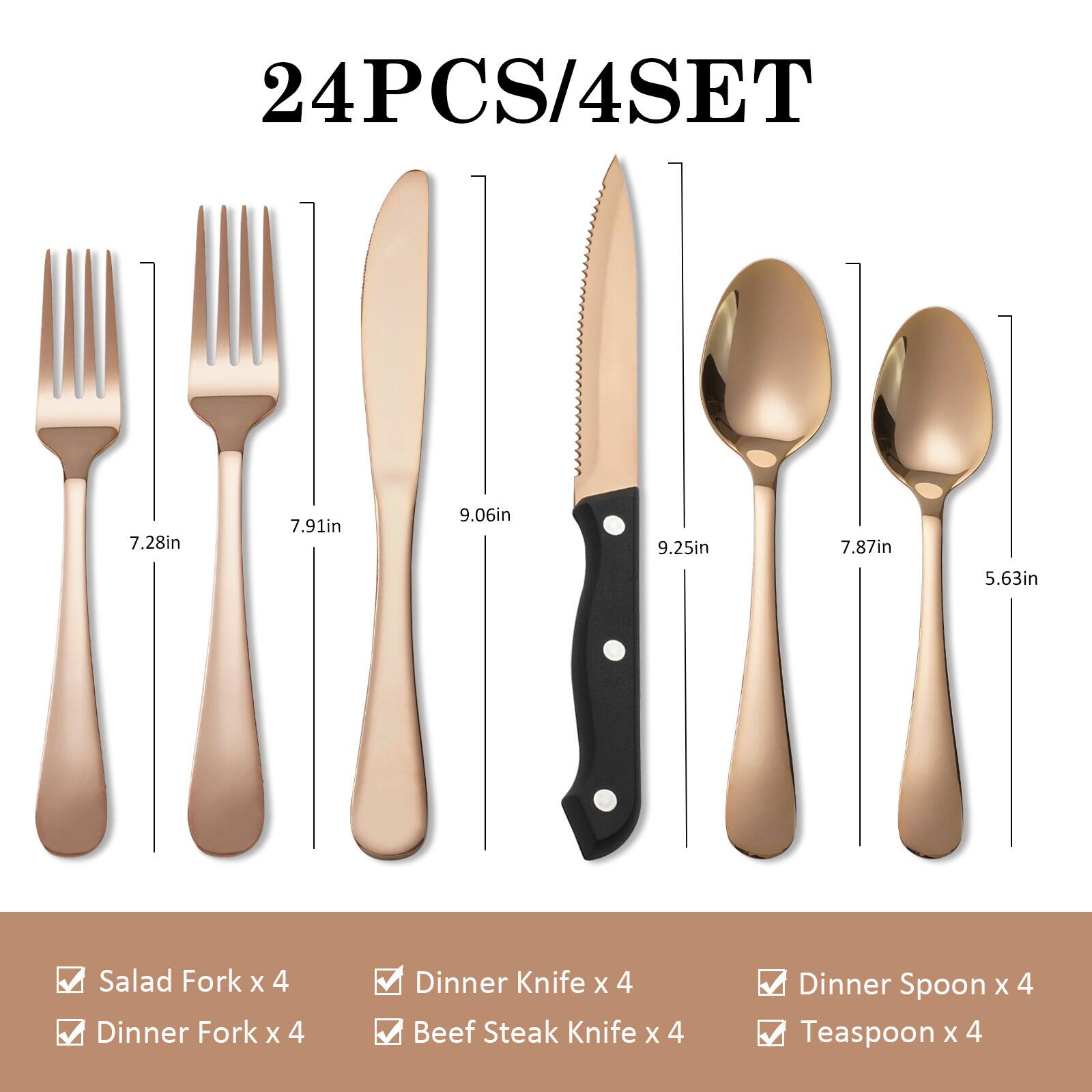 24PCS/4SET

- Salad Fork x 4 (7.28in)
- Dinner Fork x 4 (7.91in)
- Dinner Knife x 4 (9.06in)
- Beef Steak Knife x 4 (9.25in)
- Dinner Spoon x 4 (7.87in)
- Teaspoon x 4 (5.63in)