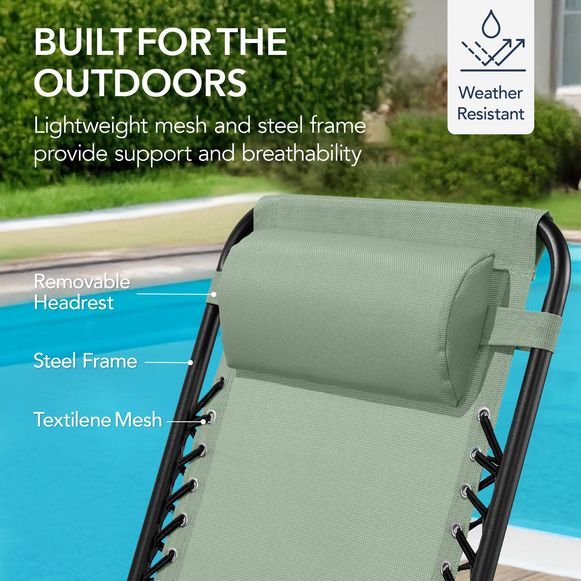 BUILT FOR THE OUTDOORS

Lightweight mesh and steel frame provide support and breathability

- Removable Headrest
- Steel Frame
- Textilene Mesh

Weather Resistant