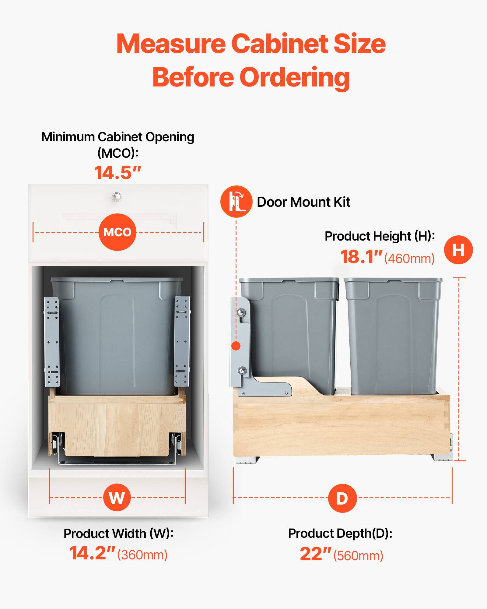 Measure Cabinet Size Before Ordering

Minimum Cabinet Opening (MCO): 14.5"

Product Height (H): 18.1" (460mm)

Product Width (W): 14.2" (360mm)

Product Depth (D): 22" (560mm)