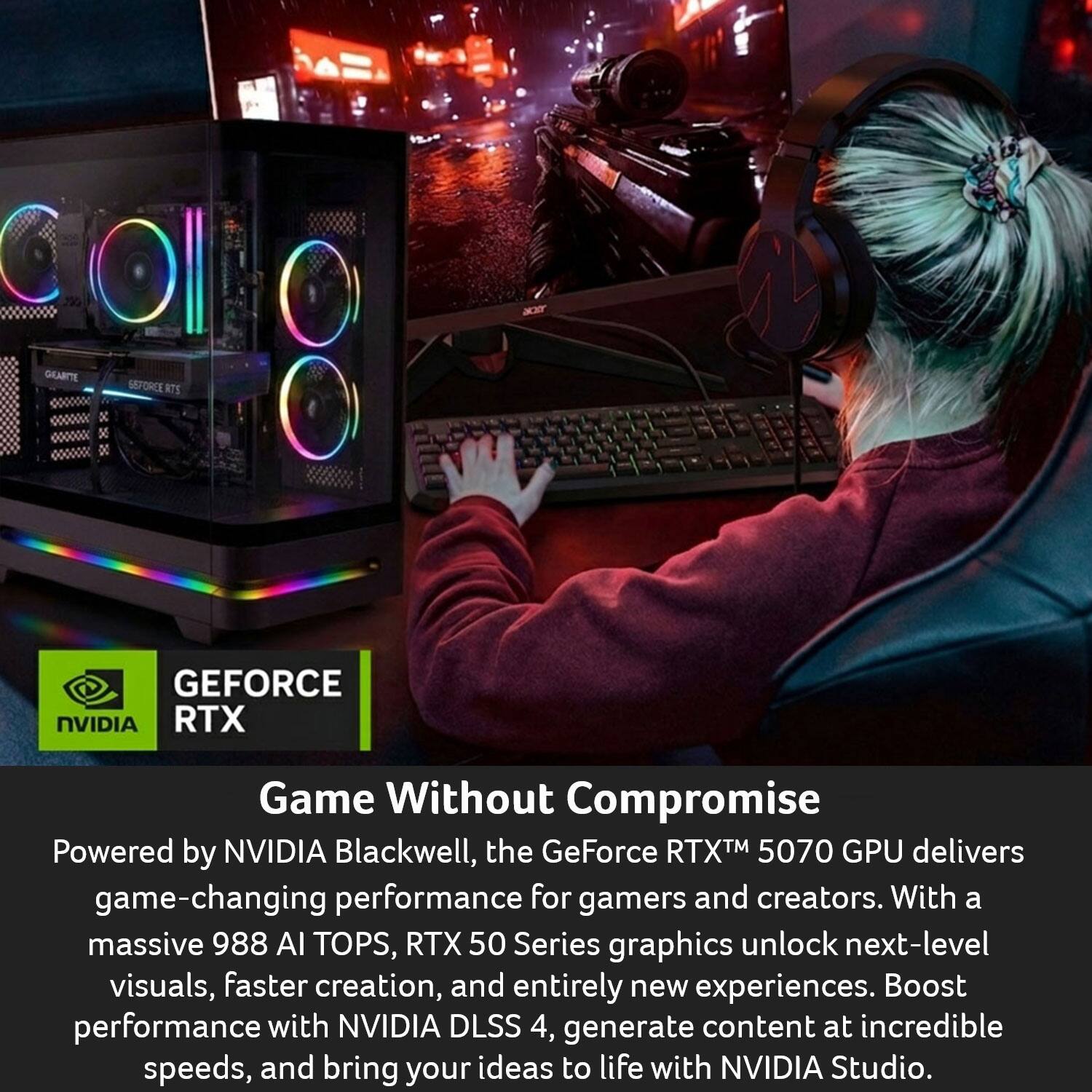 GEFORCE RTX  
NVIDIA

Game Without Compromise

Powered by NVIDIA Blackwell, the GeForce RTX™ 5070 GPU delivers game-changing performance for gamers and creators. With a massive 988 AI TOPS, RTX 50 Series graphics unlock next-level visuals, faster creation, and entirely new experiences. Boost performance with NVIDIA DLSS 4, generate content at incredible speeds, and bring your ideas to life with NVIDIA Studio.