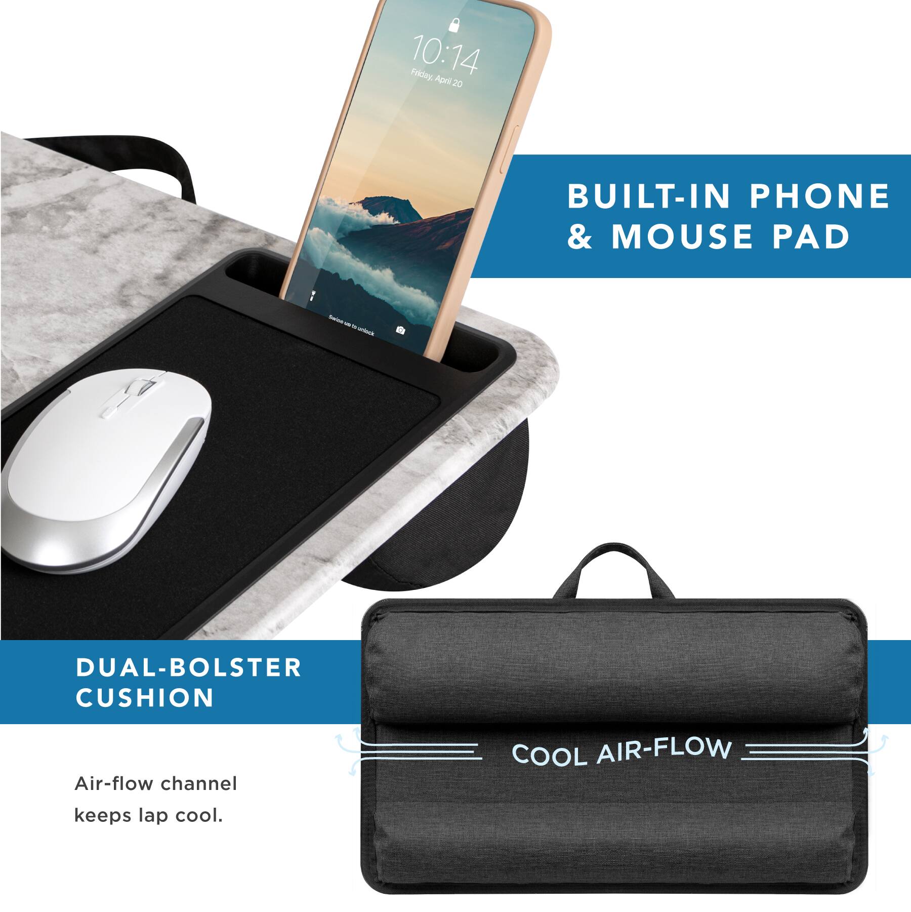 10:14 Fidey April 20

BUILT-IN PHONE & MOUSE PAD

DUAL-BOLSTER CUSHION

Air-flow channel keeps lap cool.

COOL AIR-FLOW
