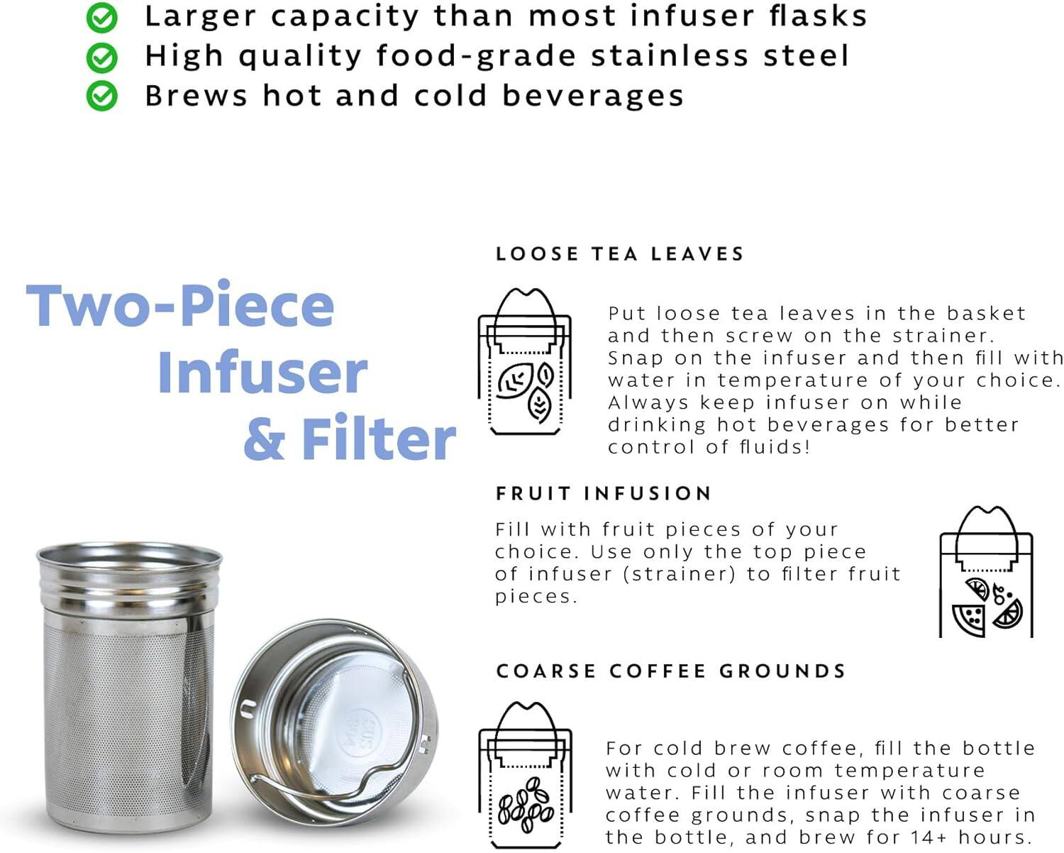 Larger capacity than most infuser flasks  
High quality food-grade stainless steel  
Brews hot and cold beverages  

**Two-Piece Infuser & Filter**

**LOOSE TEA LEAVES**  
Put loose tea leaves in the basket and then screw on the strainer. Snap on the infuser and then fill with water in temperature of your choice. Always keep infuser on while drinking hot beverages for better control of fluids!

**FRUIT INFUSION**  
Fill with fruit pieces of your choice. Use only the top piece of infuser (strainer) to filter fruit pieces.

**COARSE COFFEE GROUNDS**  
For cold brew coffee, fill the bottle with cold or room temperature water. Fill the infuser with coarse coffee grounds, snap the infuser in the bottle, and brew for 14+ hours.