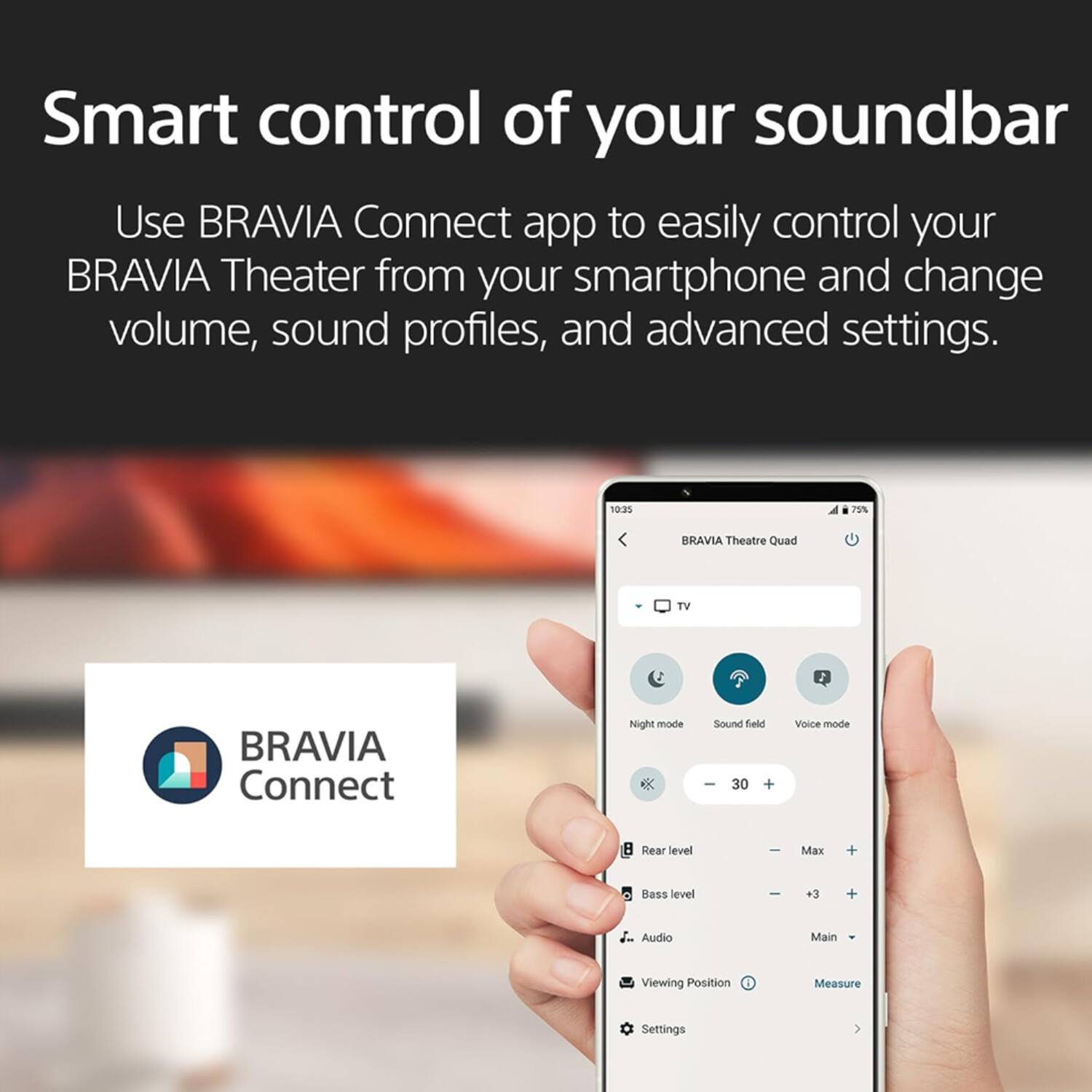 Smart control of your soundbar

Use BRAVIA Connect app to easily control your BRAVIA Theater from your smartphone and change volume, sound profiles, and advanced settings.

BRAVIA Theatre Quad TV
BRAVIA Connect
Night mode
Sound field
Voice mode
-30
Rear level
Max
Bass level
+3
Audio
Main
Viewing Position
Measure
Settings