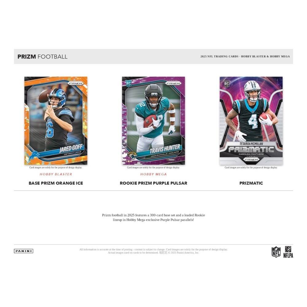 PRIZM FOOTBALL  
2025 NFL TRADING CARDS - HOBBY BLASTER & HOBBY MEGA  

JARED GOFF  
TRAVIS HUNTER  
TETAIROA MCMILLAN  

BASE PRIZM ORANGE ICE  
ROOKIE PRIZM PURPLE PULSAR  
PRIZMATIC  

Prizm football in 2025 features a 300-card base set and a loaded Rookie lineup in Hobby Mega-exclusive Purple Pulsar parallels!  

All information is accurate at the time of posting. Content is subject to change. Card images are solely for the purpose of design display. Actual images used on cards to be determined.  

© 2025 Panini America, Inc.  
NFLPA