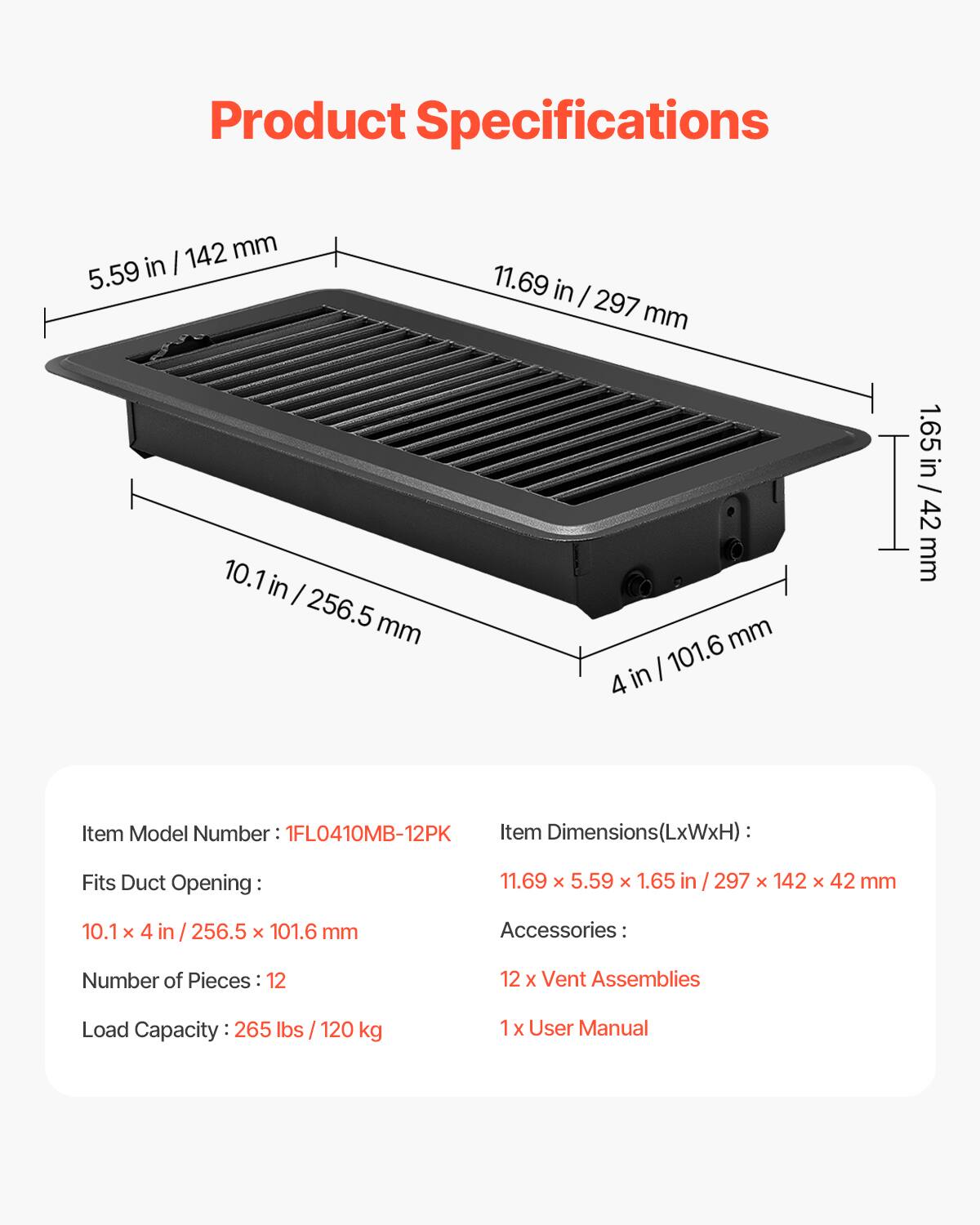Product Specifications

142 mm (5.59 in) x 10.1 in x 256.5 mm (11.69 in) x 297 mm (101.6 mm) x 4 in (1.65 in) / 65 in / 42 mm

Item Model Number: 1FL0410MB-12PK

Item Dimensions (LxWxH): 11.69 x 5.59 x 1.65 in (297 x 142 x 42 mm)

Fits Duct Opening: 10.1 x 4 in (256.5 x 101.6 mm)

Accessories: 12 x Vent Assemblies, 1 x User Manual

Load Capacity: 265 lbs (120 kg)