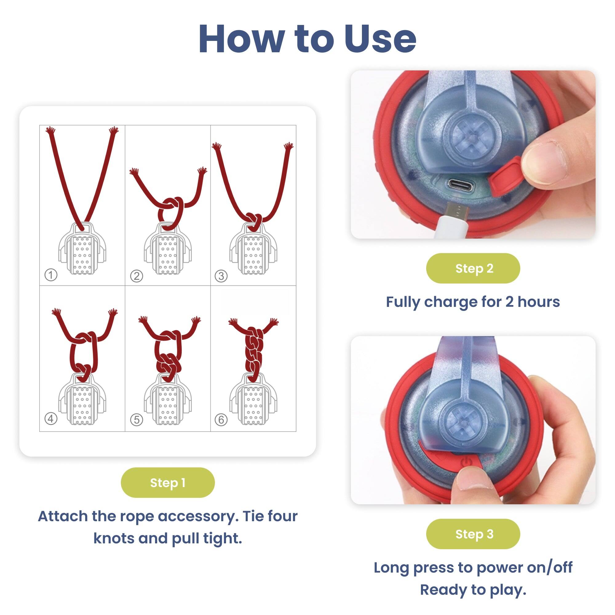 How to Use

Step 1
Attach the rope accessory. Tie four knots and pull tight.

Step 2
Fully charge for 2 hours

Step 3
Long press to power on/off Ready to play.