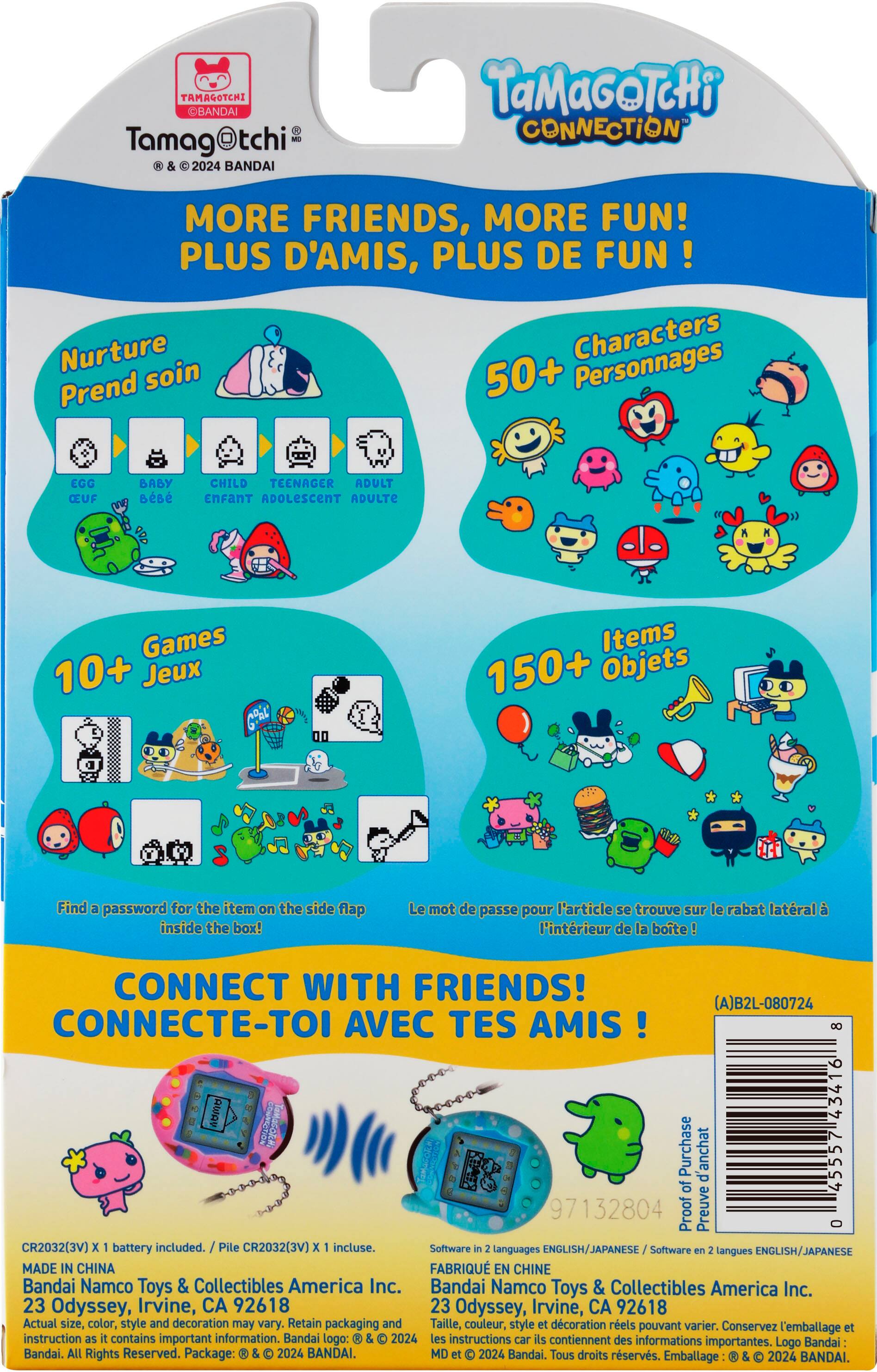 TAMAGOTCHI OBANDAI Tamag@tchi &  2024 BANDAI TaMaGOTcHi CONNECTION MORE FRIENDS, MORE FUN! PLUS D'AMIS, PLUS DE FUN! Nurture Characters Prend soin 50+ Personnages EGG CEUF BABY  CHILD TEENAGER ADULT EnFANT ADOLESCENT ADULTE Games 10+ Jeux 6aL Items 150+ Objets 2 Find a password for the item on the side flap inside the box! Le mot de passe pour l'article se trouve sur le rabat lateral  l'intrieur de la bote CONNECT WITH FRIENDS! (A)B2L-080724 CONNECTE-TOI AVEC TES AMIS 8 40 43416 Purchase d'anchat 45557 of 97132804 Proof Preuve O CR2032(3V) x battery included. Pile CR2032(3V) x incluse. Software in languages ENGLISH/JAPANESE Software e langues ENGLISH/JAPANESE MADE IN CHINA FABRIQU EN CHINE Bandai Namco Toys & Collectibles America Inc. Bandai Namco Toys & Collectibles America Inc. 23 Odyssey, Irvine, CA 92618 23 Odyssey, Irvine, CA 92618 Actual size, color, style and decoration may vary. Retain packaging and Taille, couleur, style et dcoration