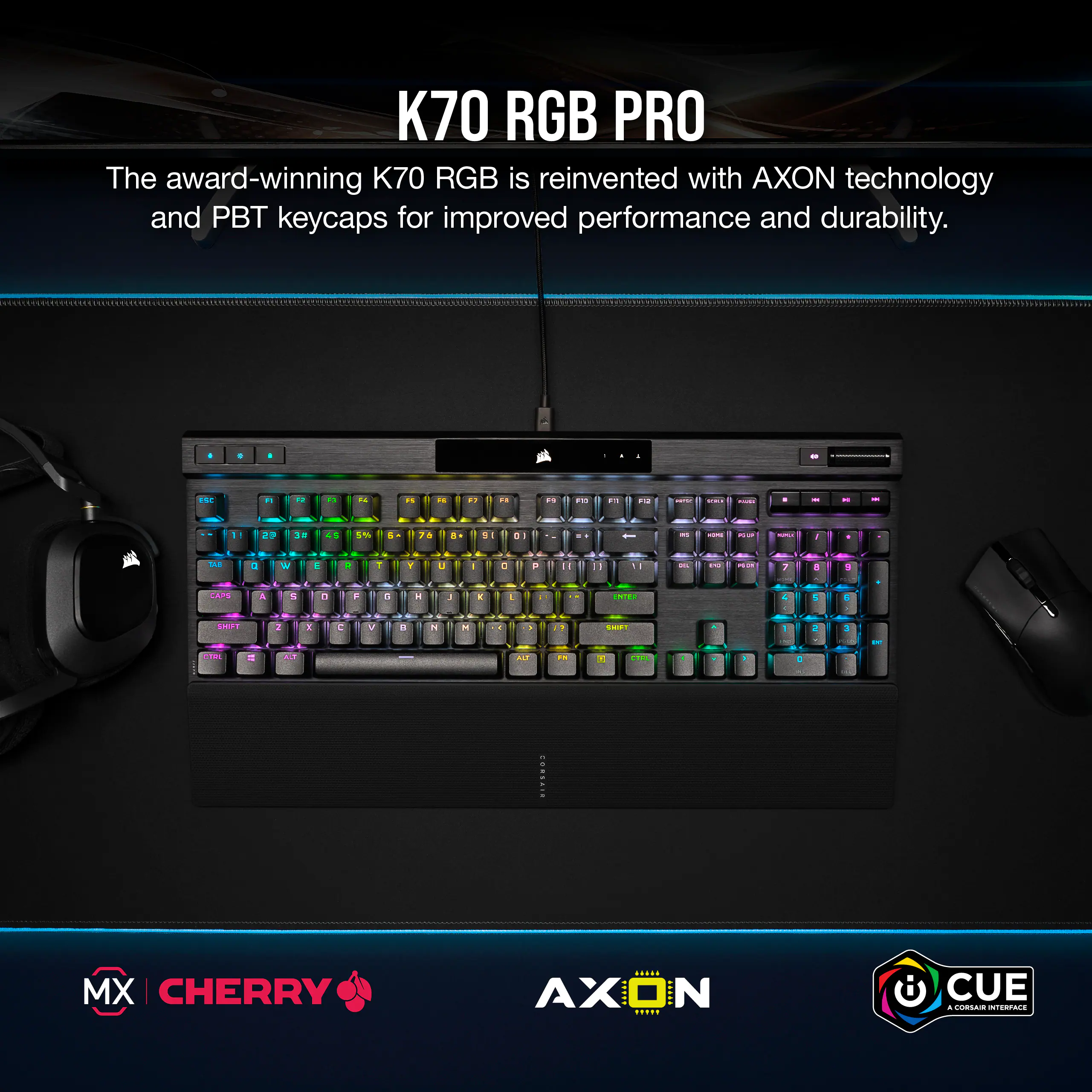 K70 RGB PRO The award-winning K70 RGB is reinvented with AXON technology and PBT keycaps for improved performance and durability.