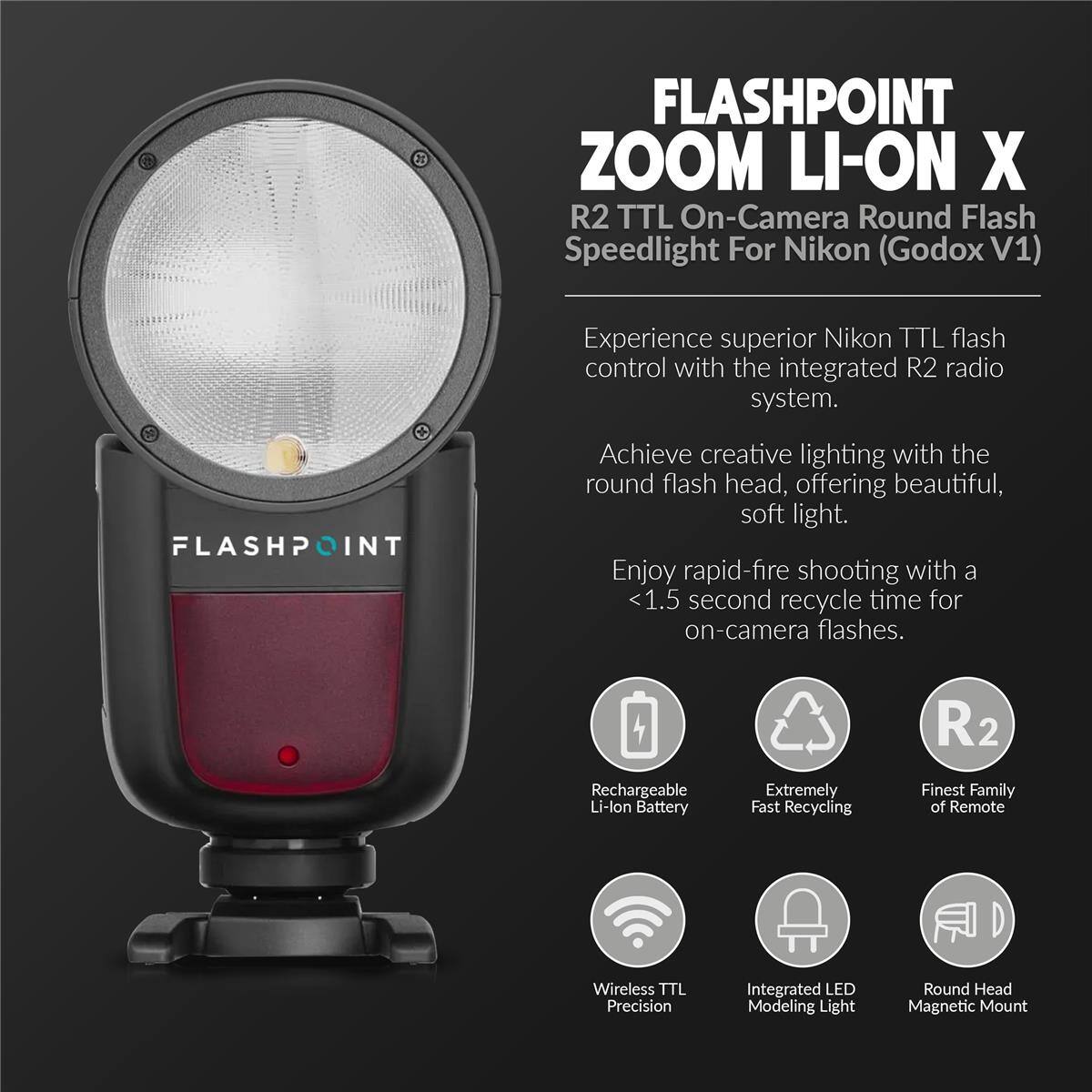 FLASHPOINT ZOOM LI-ON X R2 TTL On-Camera Round Flash Speedlight For Nikon (Godox V1)

Experience superior Nikon TTL flash control with the integrated R2 radio system.

Achieve creative lighting with the round flash head, offering beautiful, soft light.

Enjoy rapid-fire shooting with a <1.5 second recycle time for on-camera flashes.

Rechargeable Li-lon Battery
Extremely Fast Recycling
Finest Family of Remote Wireless TTL Precision
Integrated LED Modeling Light
Round Head Magnetic Mount
