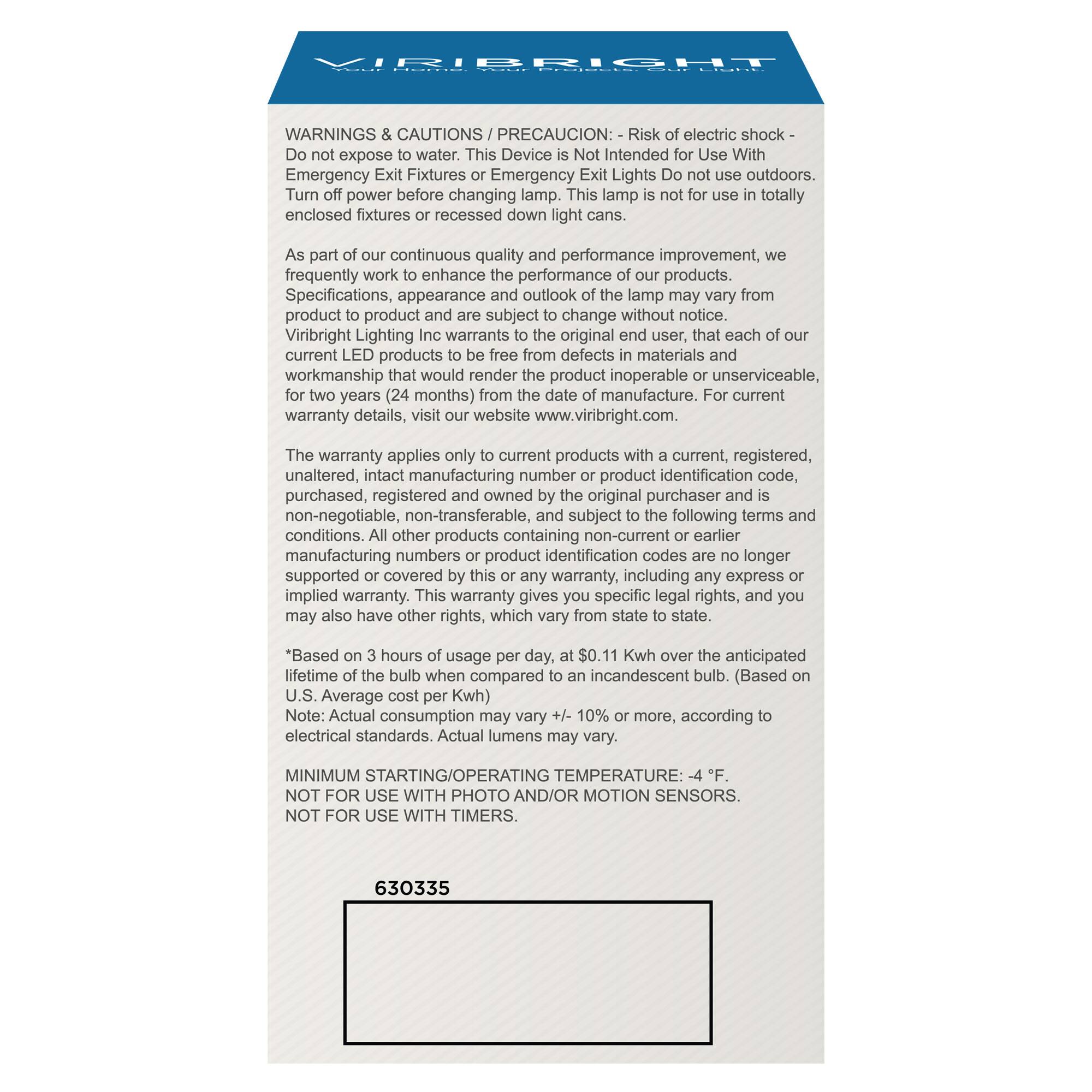 WARNINGS & CAUTIONS / PRECAUCION: Risk of electric shock - Do not expose to water. This Device is Not Intended For Use With Emergency Exit Fixtures or Emergency Lights. Do not use outdoors. Turn off power before changing lamp. This lamp is not use in totally enclosed fixtures or recessed down light cans.

As part of our continuous quality and performance improvement, we frequently work to enhance the performance of our products. Specifications, appearance and outlook of the lamp may vary from product to product and are subject to change without notice. Viribright Lighting Inc. warrants to the original user, that each of our current LED products to be free from defects in materials and workmanship that would render the product inoperable or unserviceable, for two years (24 months) from the date of manufacture. For current warranty details, visit our website www.viribright.com.

The warranty applies only to current products with current, registered, unaltered, intact manufacturing numbers or product identification codes, purchased, registered and owned by the original purchaser and is non-negotiable, non-transferable, and subject to the following terms and conditions. All other products contain manufacturing numbers or product supported or covered by this or any other implied warranty. This warranty gives to an incandescent bulb. (Based on 3 hours of usage per day, lifetime of the bulb when compared to the U.S. Average cost per Kwh) may vary +/ - 10% or more, according to electrical standards. Actual lumens may vary.

MINIMUM STARTING/OPERATING TEMPERATURE: -4°F.
NOT FOR USE WITH PHOTO AND MOTION SENSORS.