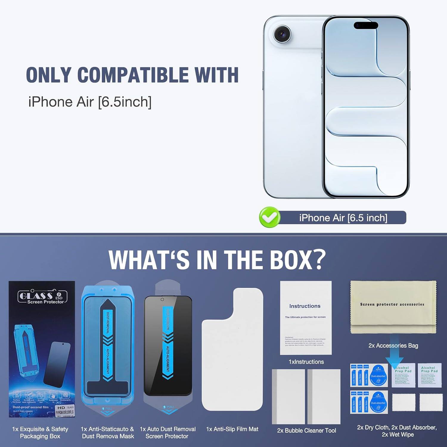 ONLY COMPATIBLE WITH iPhone Air [6.5inch]

iPhone Air [6.5 inch]

WHAT'S IN THE BOX?

1x GLASS Screen Protector
1x Exquisite & Safety Packaging Box
1x Anti-Staticauto & 1x Auto Dust Removal Dust Remova Mask Screen Protector
1x Anti-Slip Film Mat
2x Bubble Cleaner Tool
2x Dry Cloth, 2x Dust Absorber, 2x Wet Wipe
2x Accessories Bag
1x Alcohol Prep Pad
1x Instructions