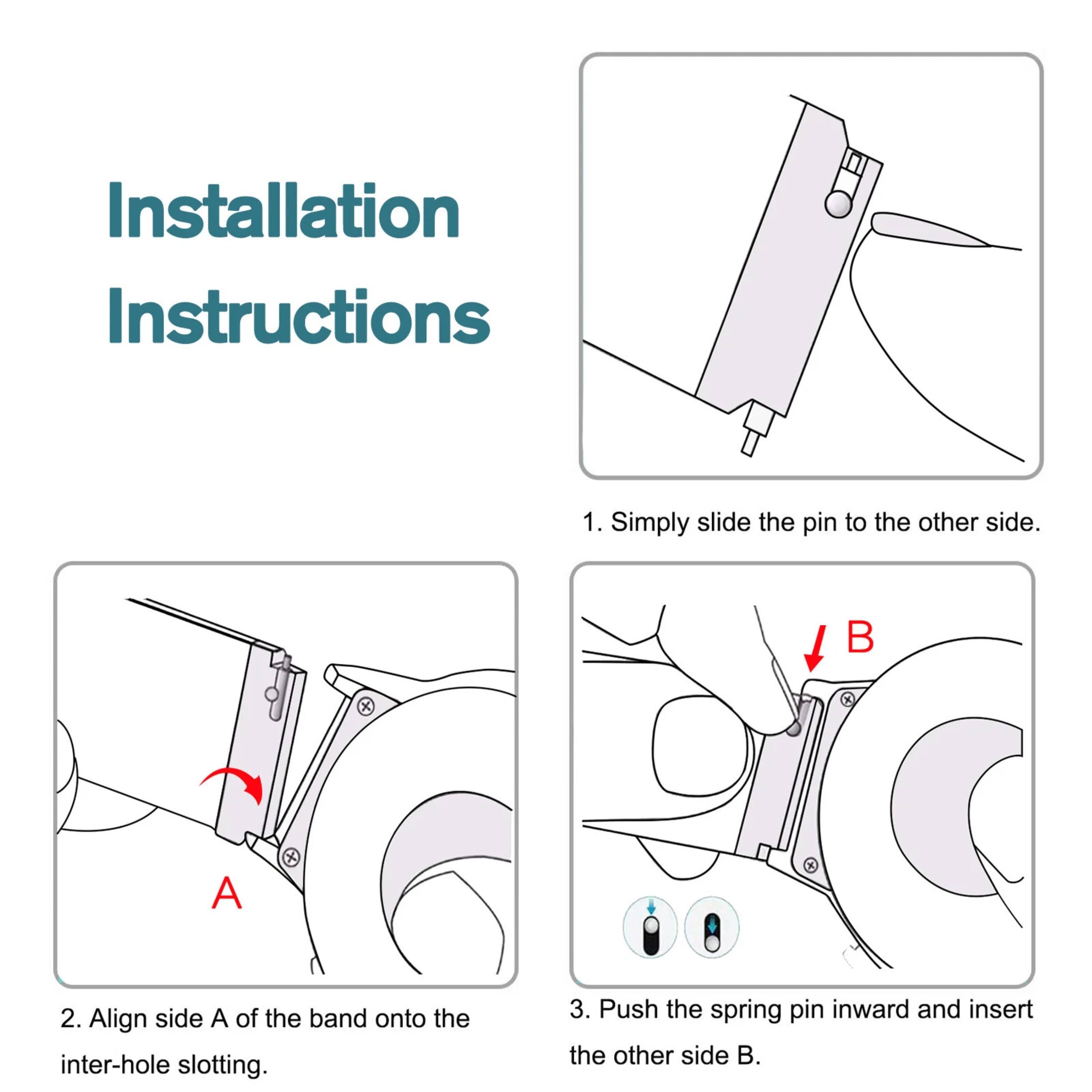 Installation Instructions

1. Simply slide the pin to the other side.

2. Align side A of the band onto the inter-hole slotting.

3. Push the spring pin inward and insert the other side B.