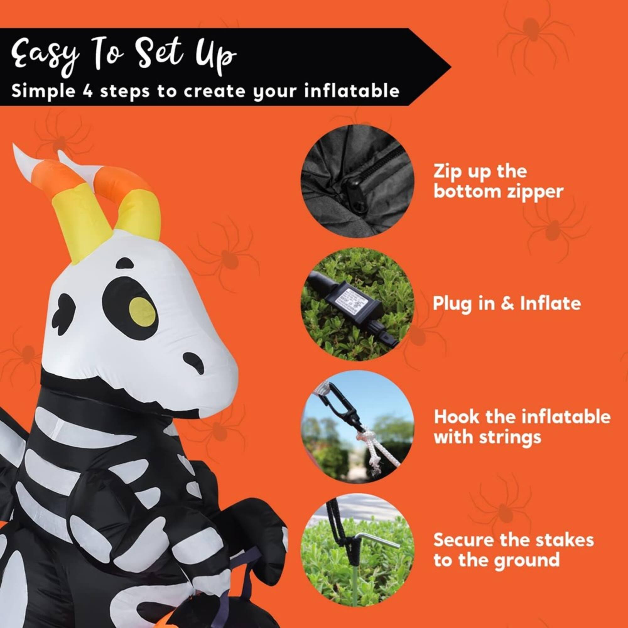 Easy To Set Up  
Simple 4 steps to create your inflatable  
1. Zip up the bottom zipper  
2. Plug in & Inflate  
3. Hook the inflatable with strings  
4. Secure the stakes to the ground
