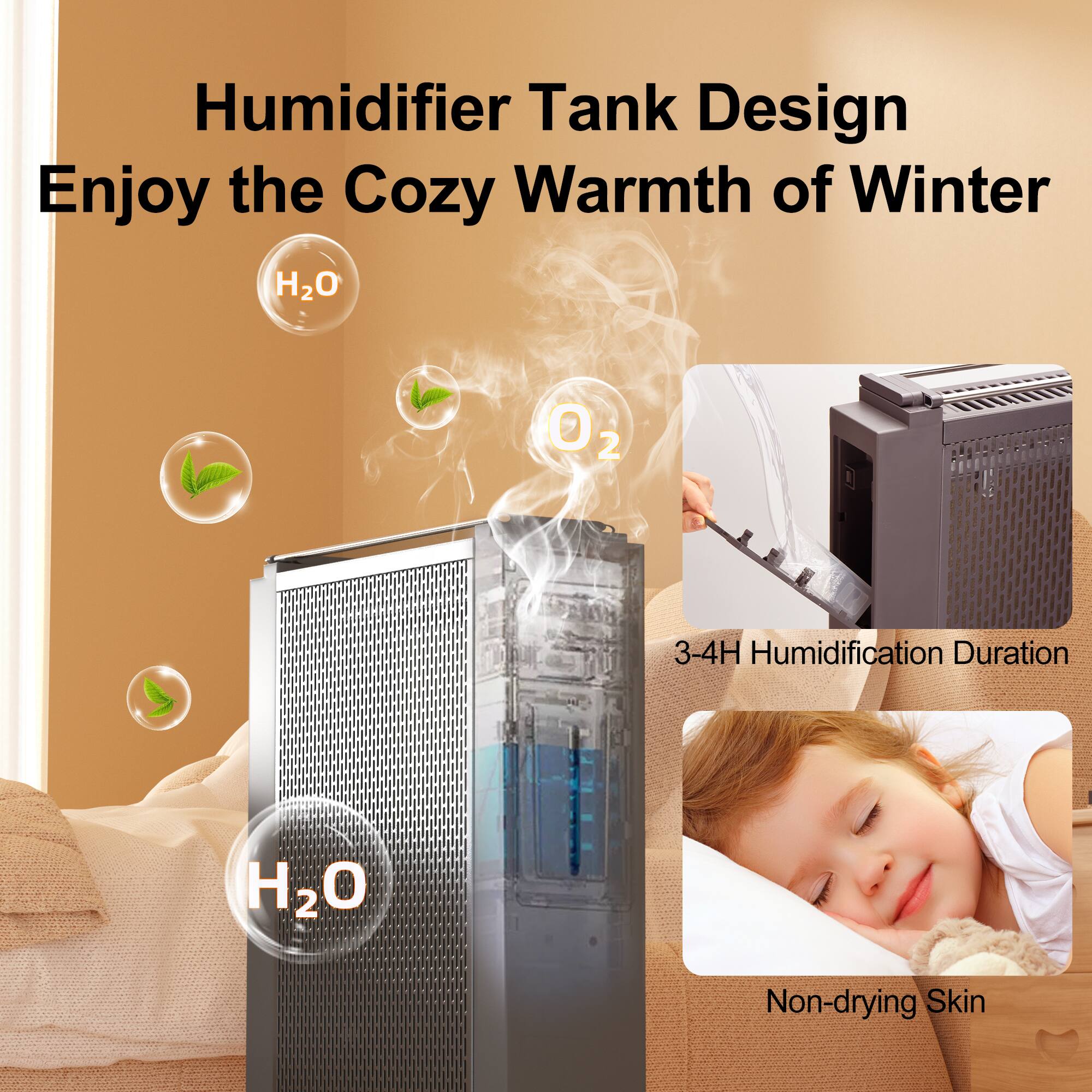 Humidifier Tank Design  
Enjoy the Cozy Warmth of Winter  

H₂O  
O₂  

3-4H Humidification Duration  

Non-drying Skin