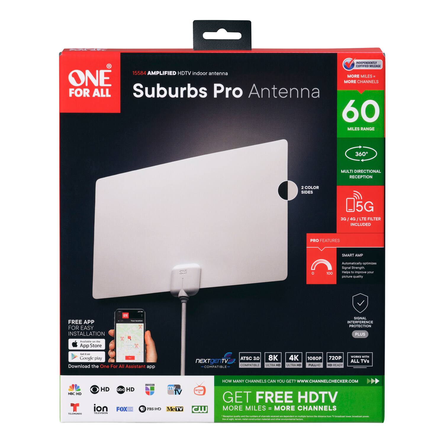 ONE FOR ALL

15584 AMPLIFIED HDTV indoor antenna

Suburbs Pro Antenna

60 MILES RANGE

360° MULTI DIRECTIONAL RECEPTION

2 COLOR SIDES

5G 3G / 4G LTE FILTER INCLUDED

PRO FEATURES

SMART AMP
Automatically optimizes Signal Strength to improve Picture quality

SIGNAL INTERFERENCE PROTECTION PLUS

FREE APP FOR EASY INSTALLATION
App Store
Google play
Download the One For All Assistant app

ATSC 3.0 8K 4K 1080P 720P NEXTGEN TV COMPATIBLE

GET FREE HDTV
MORE MILES = MORE CHANNELS

HOW MANY CHANNELS CAN YOU GET?
WWW.CHANNELCHECKER.COM

WORKS WITH ALL TVs

HD
abc HD
FOX HD
PBS HD
MTV
CW
HOW
MeTV
ion
T
TELEMUNDO
FOX
PBS HD
MTV
CW

INDEPENDENTLY CERTIFIED
MORE MILES
MORE CHANNELS

60 MILES RANGE

360° MULTI DIRECTIONAL RECEPTION

5G 3G / 4G LTE FILTER INCLUDED

