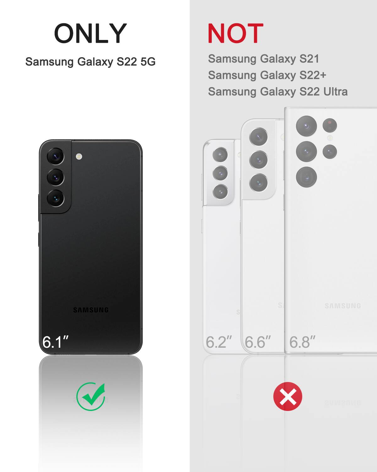 ONLY Samsung Galaxy S22 5G  
NOT Samsung Galaxy S21  
NOT Samsung Galaxy S22+  
NOT Samsung Galaxy S22 Ultra  

6.1"  
6.2"  
6.6"  
6.8"