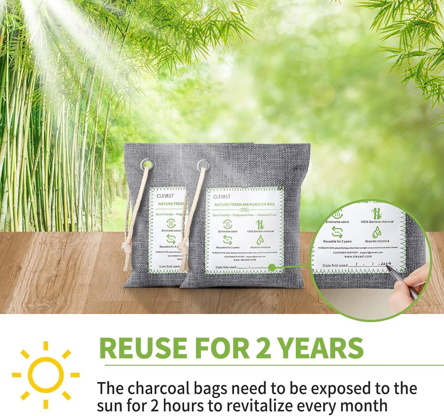 CLEVEST NATURE FRESH  
CLEVEST NATURE FRESH AIR PURIFIER BAG  
Eco Friendly - Fragrance Free - Chemical Free  
Eliminates odors  
100% Bamboo charcoal  
Absorbs moisture  
Reusable for 2 years  
Date first used:  
www.clevest.com  

REUSE FOR 2 YEARS  
The charcoal bags need to be exposed to the sun for 2 hours to revitalize every month