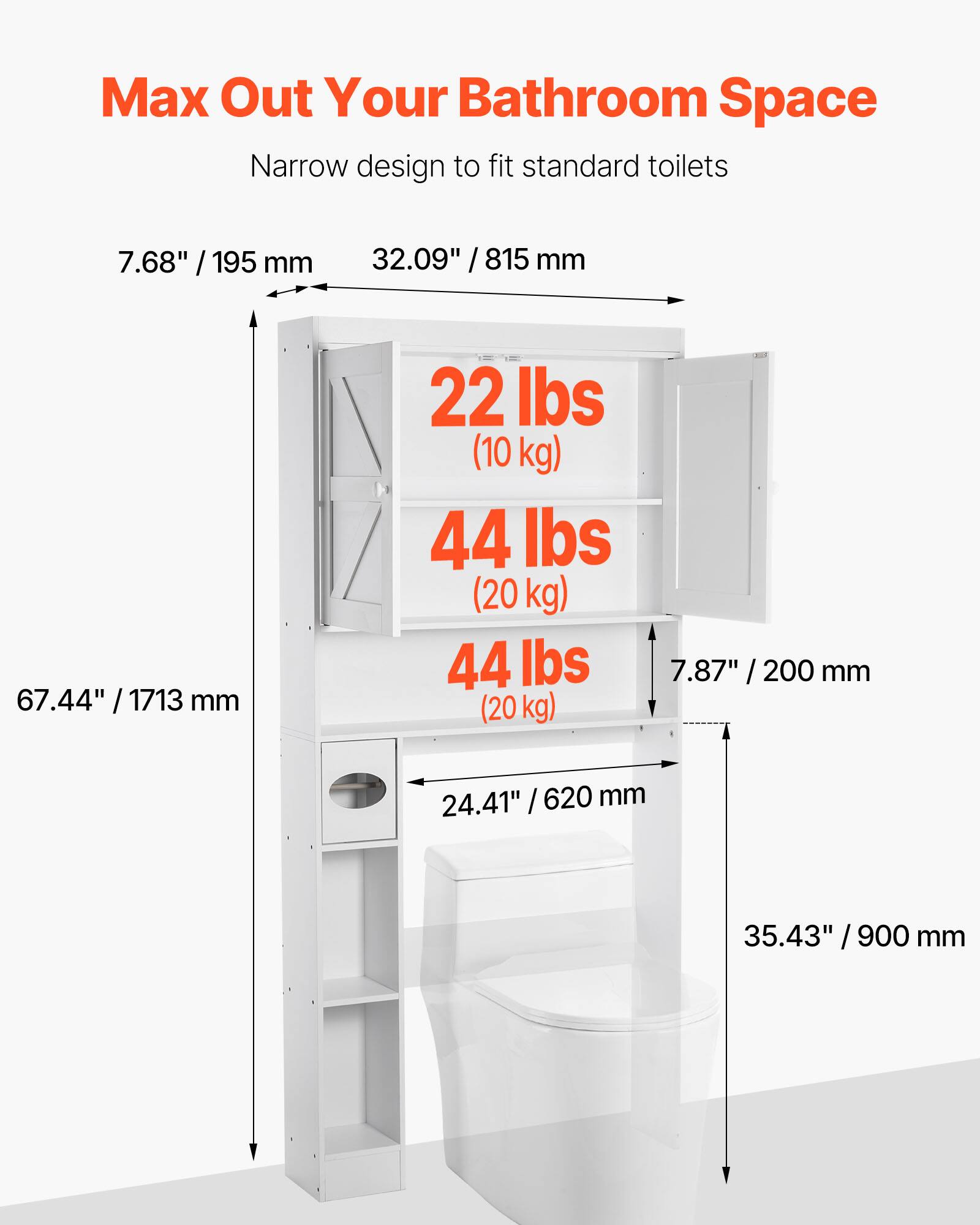 Max Out Your Bathroom Space  
Narrow design to fit standard toilets  

- 7.68" / 195 mm  
- 32.09" / 815 mm  
- 67.44" / 1713 mm  
- 22 lbs (10 kg)  
- 44 lbs (20 kg)  
- 44 lbs (20 kg)  
- 7.87" / 200 mm  
- 24.41" / 620 mm  
- 35.43" / 900 mm