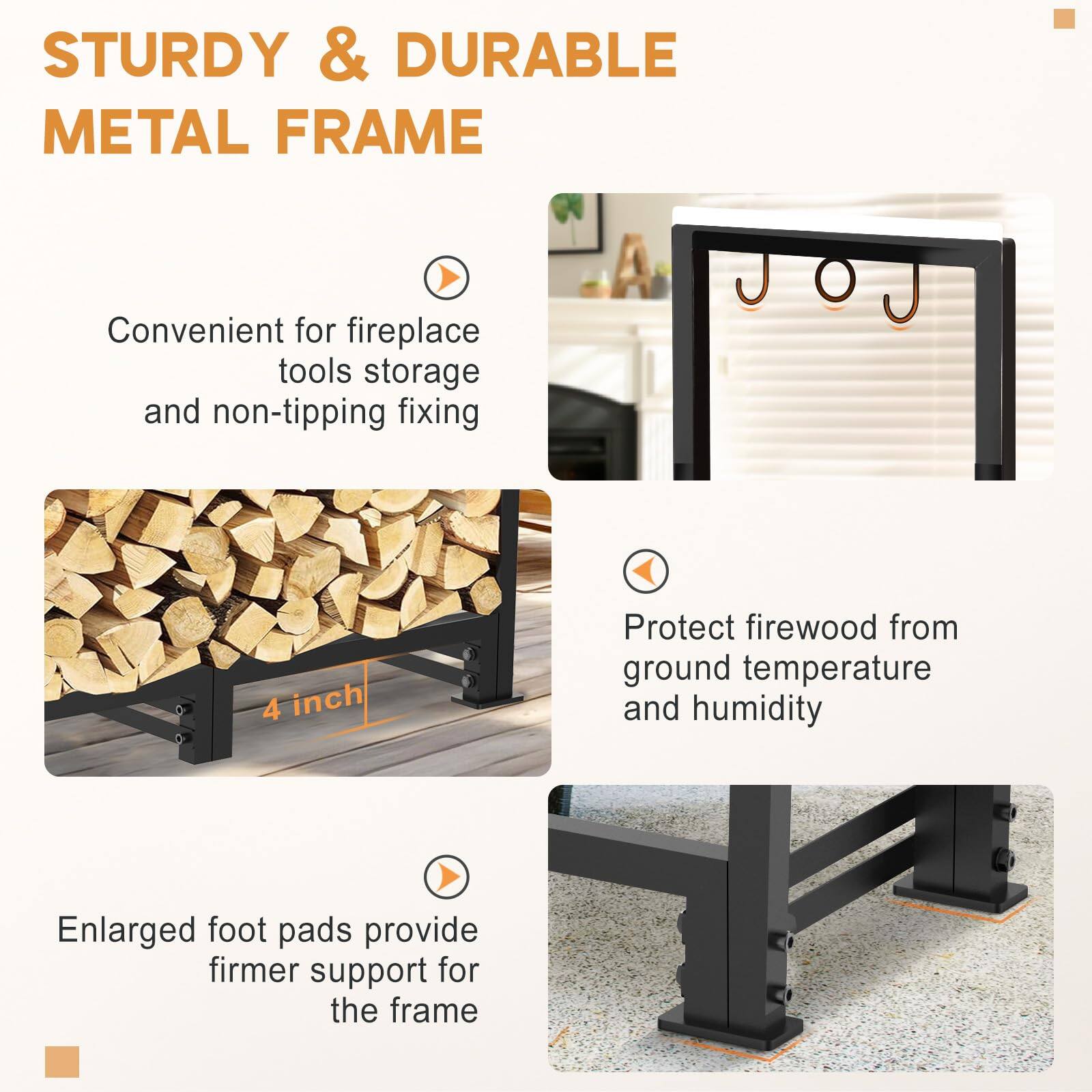 STURDY & DURABLE METAL FRAME

- Convenient for fireplace tools storage and non-tipping fixing
- Protect firewood from ground temperature and humidity
- Enlarged foot pads provide firmer support for the frame