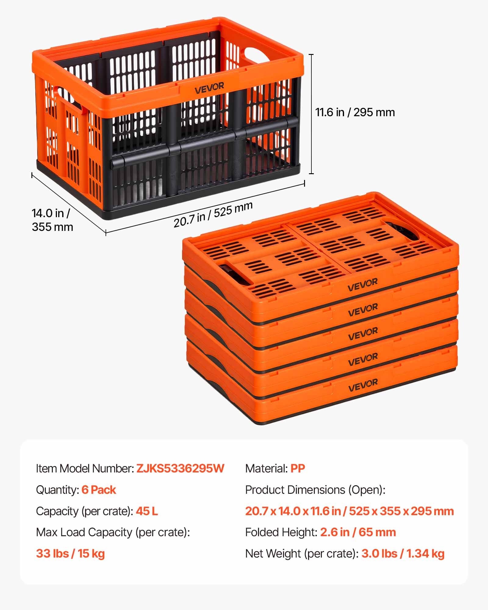 VEVOR

Item Model Number: ZJKS5336295W  
Material: PP  
Quantity: 6 Pack  
Capacity (per crate): 45 L  
Max Load Capacity (per crate): 33 lbs / 15 kg  
Product Dimensions (Open): 20.7 x 14.0 x 11.6 in / 525 x 355 x 295 mm  
Folded Height: 2.6 in / 65 mm  
Net Weight (per crate): 3.0 lbs / 1.34 kg  

Dimensions:  
- 11.6 in / 295 mm  
- 14.0 in / 355 mm  
- 20.7 in / 525 mm