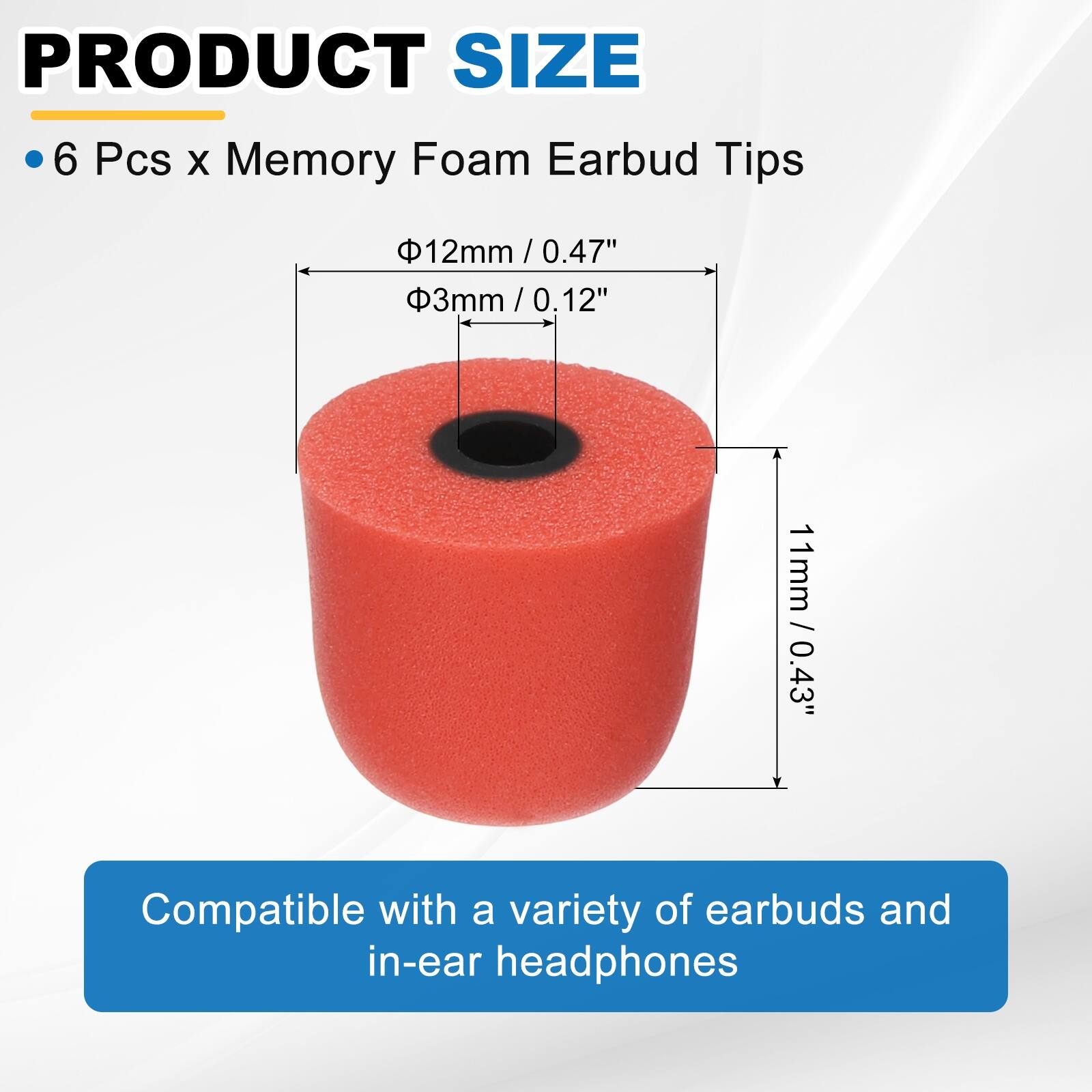 PRODUCT SIZE

- 6 Pcs x Memory Foam Earbud Tips

- Ø12mm / 0.47"
- Ø3mm / 0.12"
- 11mm / 0.43"

Compatible with a variety of earbuds and in-ear headphones