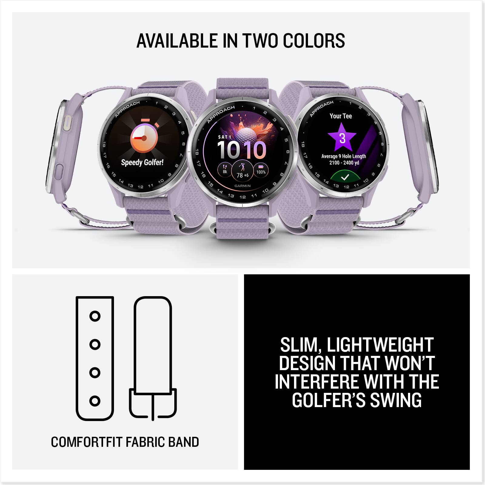 AVAILABLE IN TWO COLORS

Speedy Golfer!  
13 10 APPROACH SATT 10 10  
io X I 100% BT 6 GARMIN 10 12 10 1 - APPROACH  
Your Tee 3 Average 1 Hole Length 2100 2400 pe 14 10 13 10  

SLIM, LIGHTWEIGHT DESIGN THAT WON'T INTERFERE WITH THE GOLFER'S SWING  
COMFORTFIT FABRIC BAND