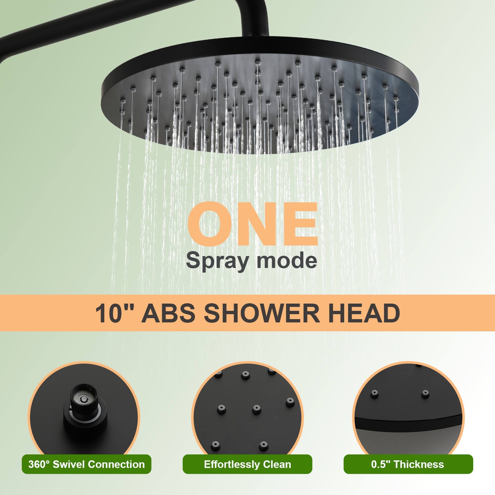 ONE Spray mode  
10" ABS SHOWER HEAD  
360° Swivel Connection  
Effortlessly Clean  
0.5" Thickness