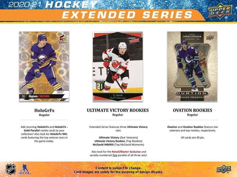 2020-21 HOCKEY UPPER DECK EXTENDED SERIES

LATIMATE LMTORA NILS HÖGLANDER CANUCKS W T RU

Dylan COZENS SABERS ROOKIE 21

Ty Smith

HoloGrFx Regular

ULTIMATE VICTORY ROOKIES Regular

OVATION ROOKIES Regular

Add stunning HoloGrFx and HoloGrFx Gold Parallel rookie cards to your collection! Also look for HoloGrFx NHL cards featuring the top veteran stars in the game today.

Extended Series features three Ultimate Victory sets: Ultimate Victory (Star Veterans) Ultimate Victory Rookies (Top Rookies) McDavid MMXXI (Top McDavid Moments)

Ovation and Ovation Rookies feature star veterans and top rookies, respectively. All cards are 40 pts.

Also look for the Retail/Blaster Exclusive and serially-numbered Red parallel of all three sets!

NHL NHLPA

Content is subject to change. Card images are solely for the purpose of design display.