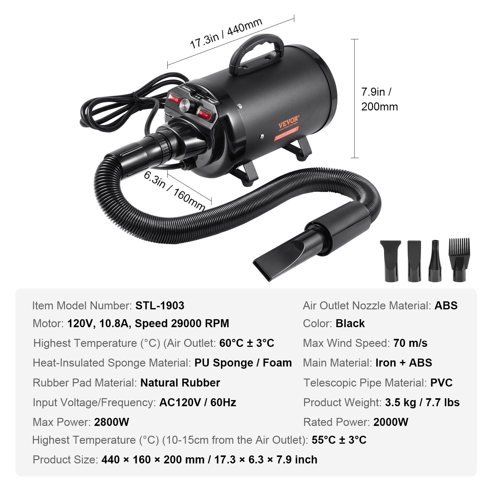 / 440mm 17.3in  
0  
VEVOR  
7.9in/ 200mm  
6.3in 6 I 160mm  
Item Model Number: STL-1903  
Air Outlet Nozzle Material: ABS  
Motor: 120V, 10.8A, Speed 29000 RPM  
Color: Black  
Highest Temperature (C) (Air Outlet: 60C ± 3C  
Max Wind Speed: 70 m/s  
Heat-Insulated Sponge Material: PU Sponge / Foam  
Main Material: Iron + ABS  
Rubber Pad Material: Natural Rubber  
Telescopic Pipe Material: PVC  
Input Voltage/Frequency: AC120V 60Hz  
Product Weight: 3.5 kg / 7.7 lbs  
Max Power: 2800W  
Rated Power: 2000W  
Highest Temperature (C) (10-15cm from the Air Outlet): 55C ± 3C  
Product Size: 440 X 160 x 200 mm / 17.3 X 6