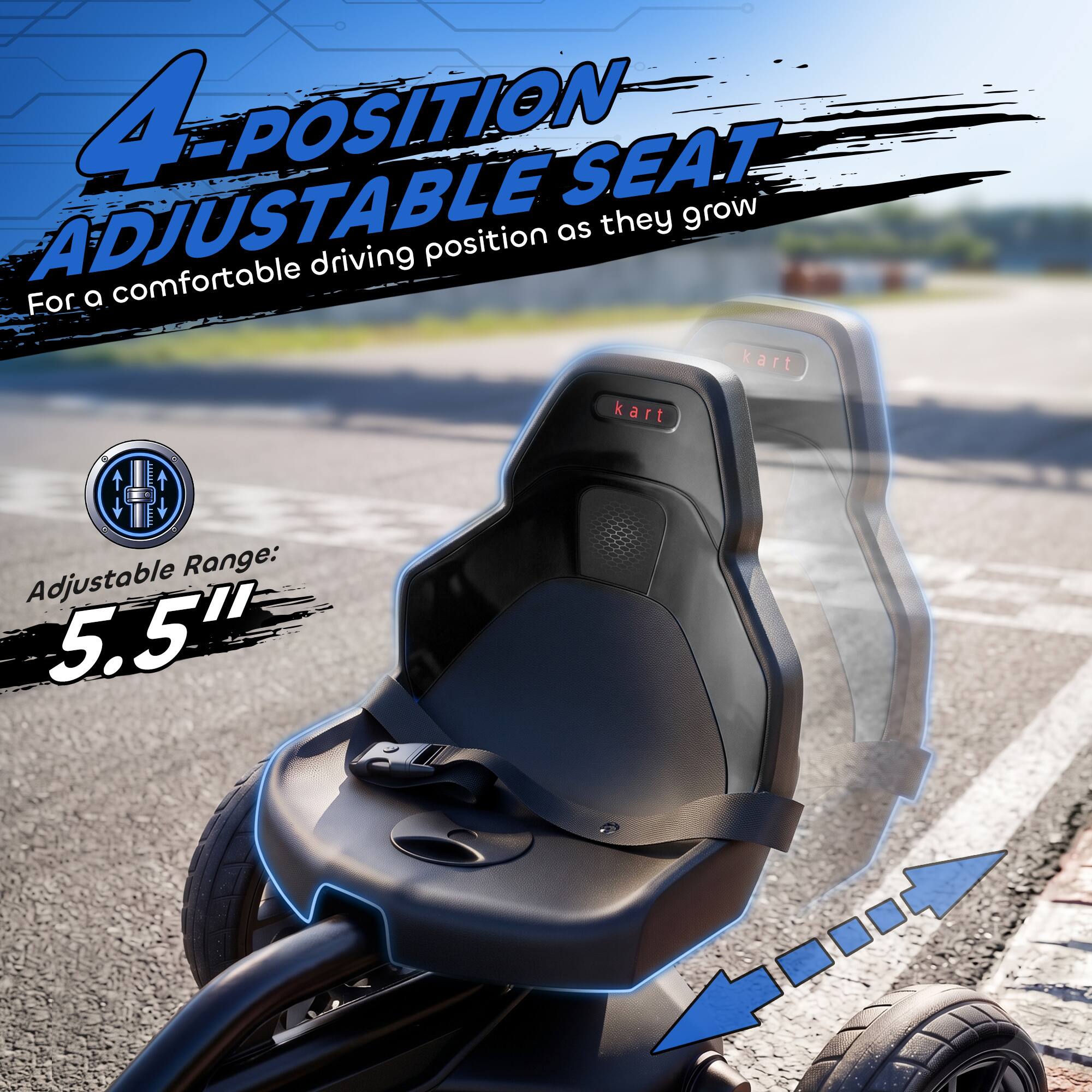 4-POSITION ADJUSTABLE SEAT  
For a comfortable driving position as they grow  
Adjustable Range: 5.5"