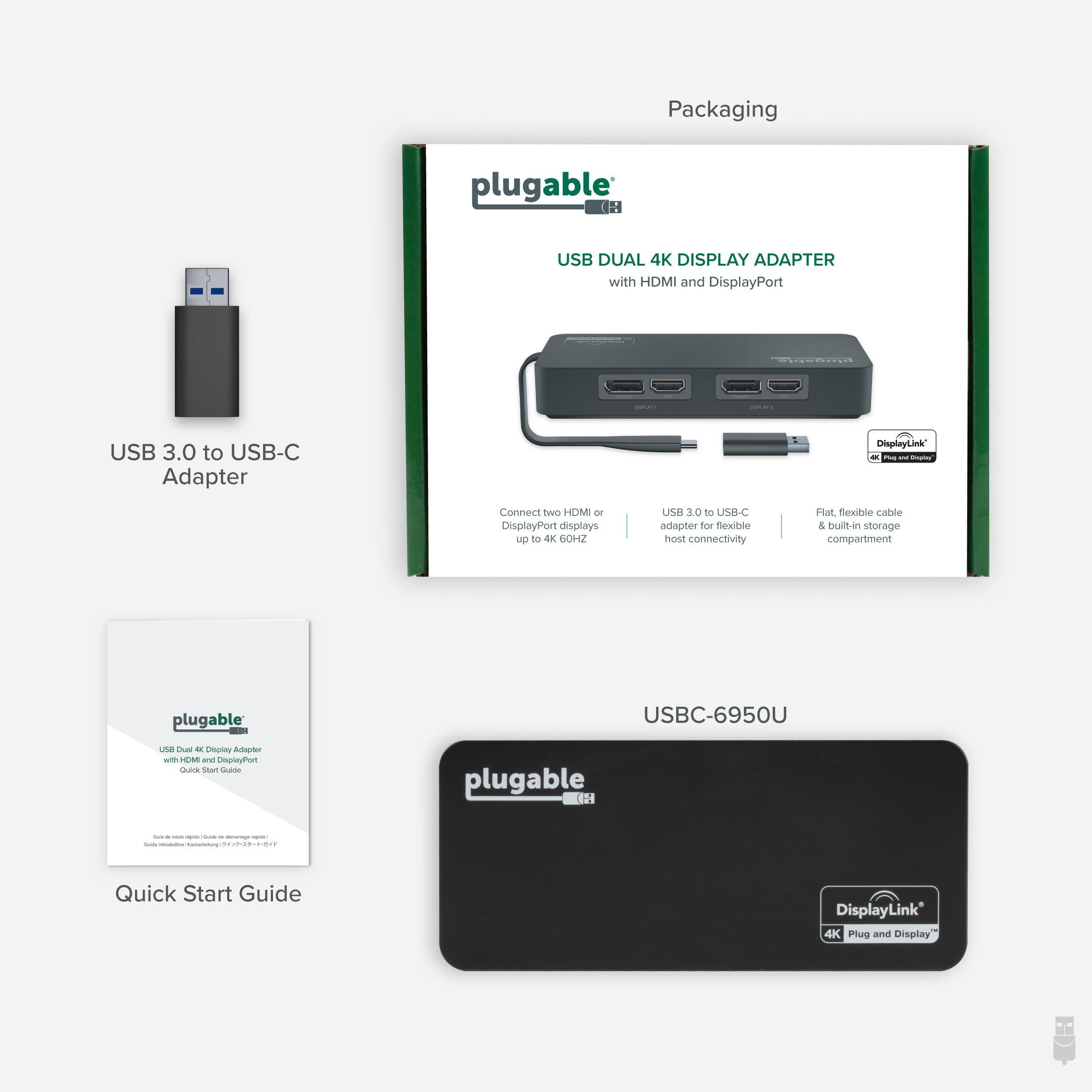Packaging plugable USB DUAL 4K DISPLAY ADAPTER with HDMI and DisplayPort a8 USB 3.0 to USB-C Adapter Display

- Connect Two HDMI DisplayPort displays up to 4K 60HZ
- USB 3.0 to USB-C adapter for flexible host connectivity
- Flat, flexible cable & built-in storage compartment

plugable USBC-6950U

- Emping Adapter with HDMI and DisplayPort
- Quick Start Guide

DisplayLink 4K Plug and Display