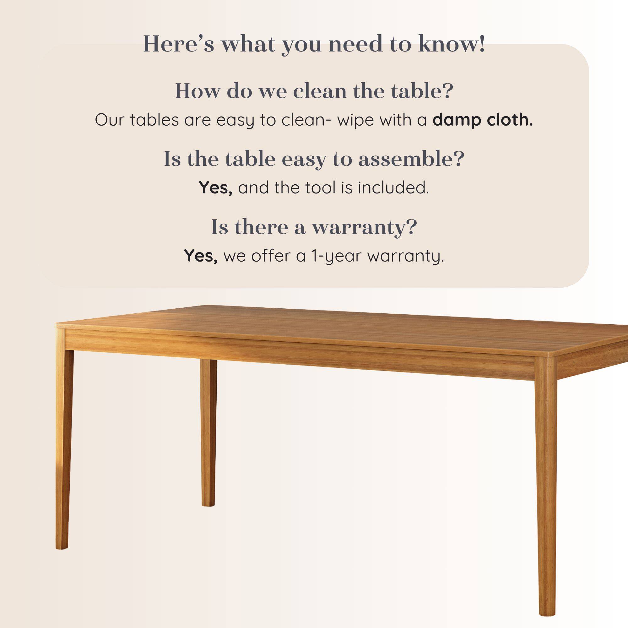 Here's what you need to know!

How do we clean the table?
Our tables are easy to clean- wipe with a damp cloth.

Is the table easy to assemble?
Yes, and the tool is included.

Is there a warranty?
Yes, we offer a 1-year warranty.
