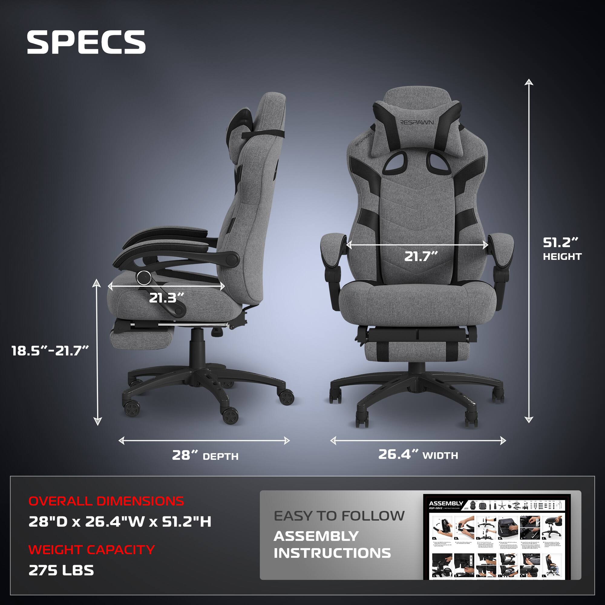 **SPECS**

- **HEIGHT:** 51.2"
- **WIDTH:** 26.4"
- **DEPTH:** 28"
- **ARMREST HEIGHT:** 21.7"
- **ARMREST WIDTH:** 21.3"
- **ARMREST ADJUSTMENT:** 18.5" - 21.7"

**OVERALL DIMENSIONS**
- 28"D x 26.4"W x 51.2"H

**WEIGHT CAPACITY**
- 275 LBS

**EASY TO FOLLOW ASSEMBLY INSTRUCTIONS**