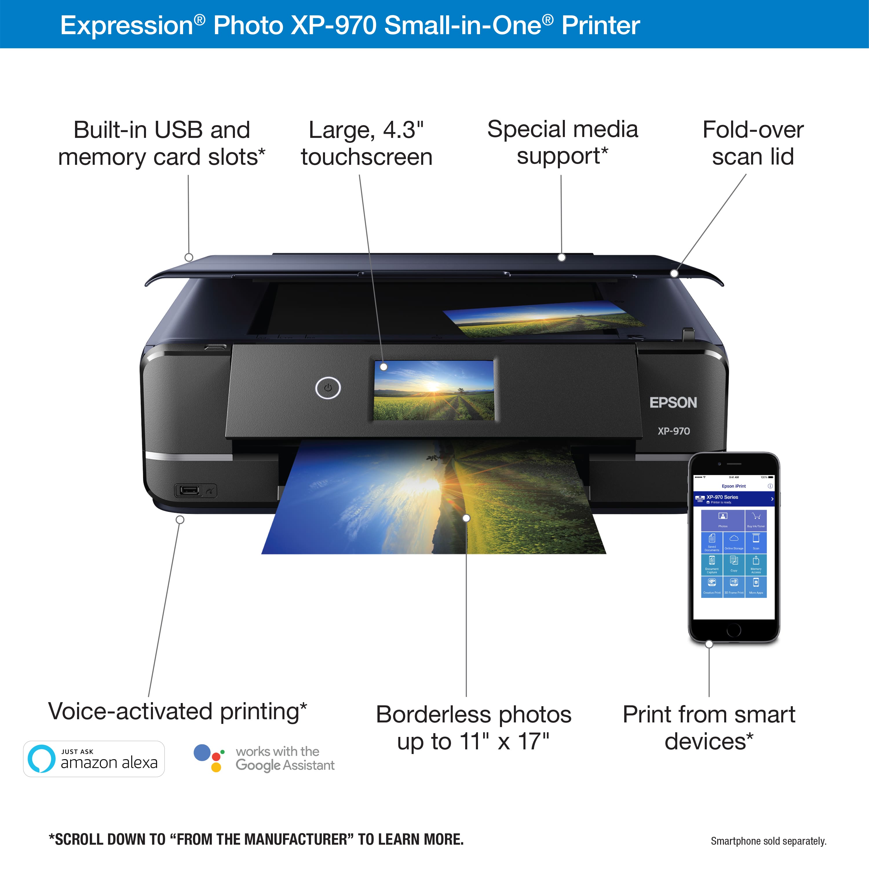 Expression Photo XP-970 Small-in-One Printer Built-in USB and Large, 4.3" Special media memory card slots* touchscreen support* Fold-over scan lid EPSON XP-970 1 - - . - - - I . = Voice-activated printing* Borderless photos up to 11" x 17" HAI ALE works with the amazon alexa Google Assistant Print from smart devices* *SCROLL DOWN TO "FROM THE MANUFACTURER" TO LEARN MORE. Smartphone sold separately.