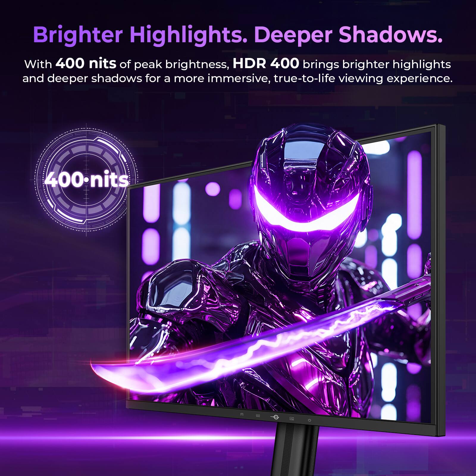 Brighter Highlights. Deeper Shadows.  
With 400 nits of peak brightness, HDR 400 brings brighter highlights and deeper shadows for a more immersive, true-to-life viewing experience.  
400 nits