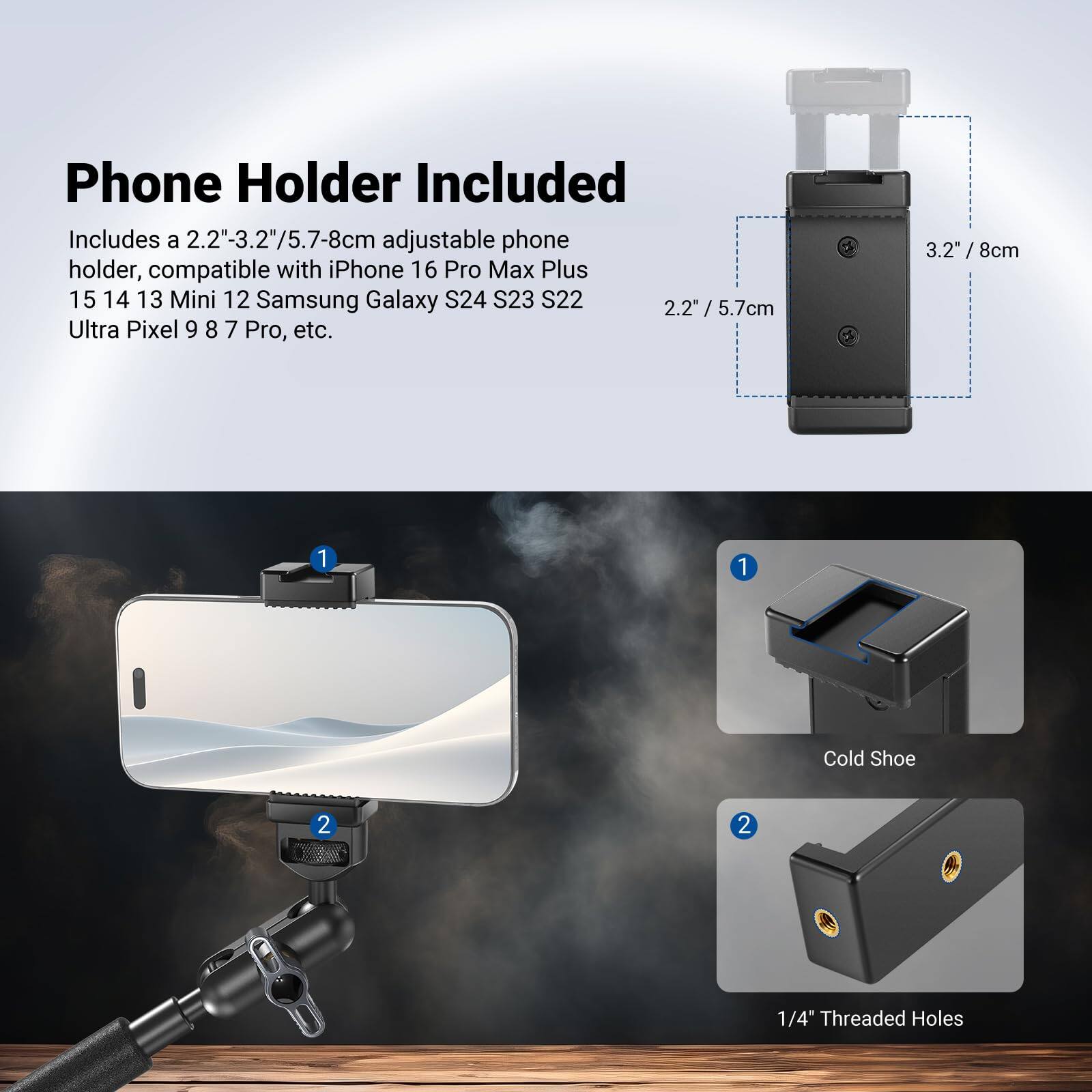 Phone Holder Included

Includes a 2.2"-3.2"/5.7-8cm adjustable phone holder, compatible with iPhone 16 Pro Max Plus 15 14 13 Mini 12 Samsung Galaxy S24 S23 S22 Ultra Pixel 9 8 7 Pro, etc.

- 2.2" / 5.7cm
- 3.2" / 8cm

1. Cold Shoe
2. 1/4" Threaded Holes