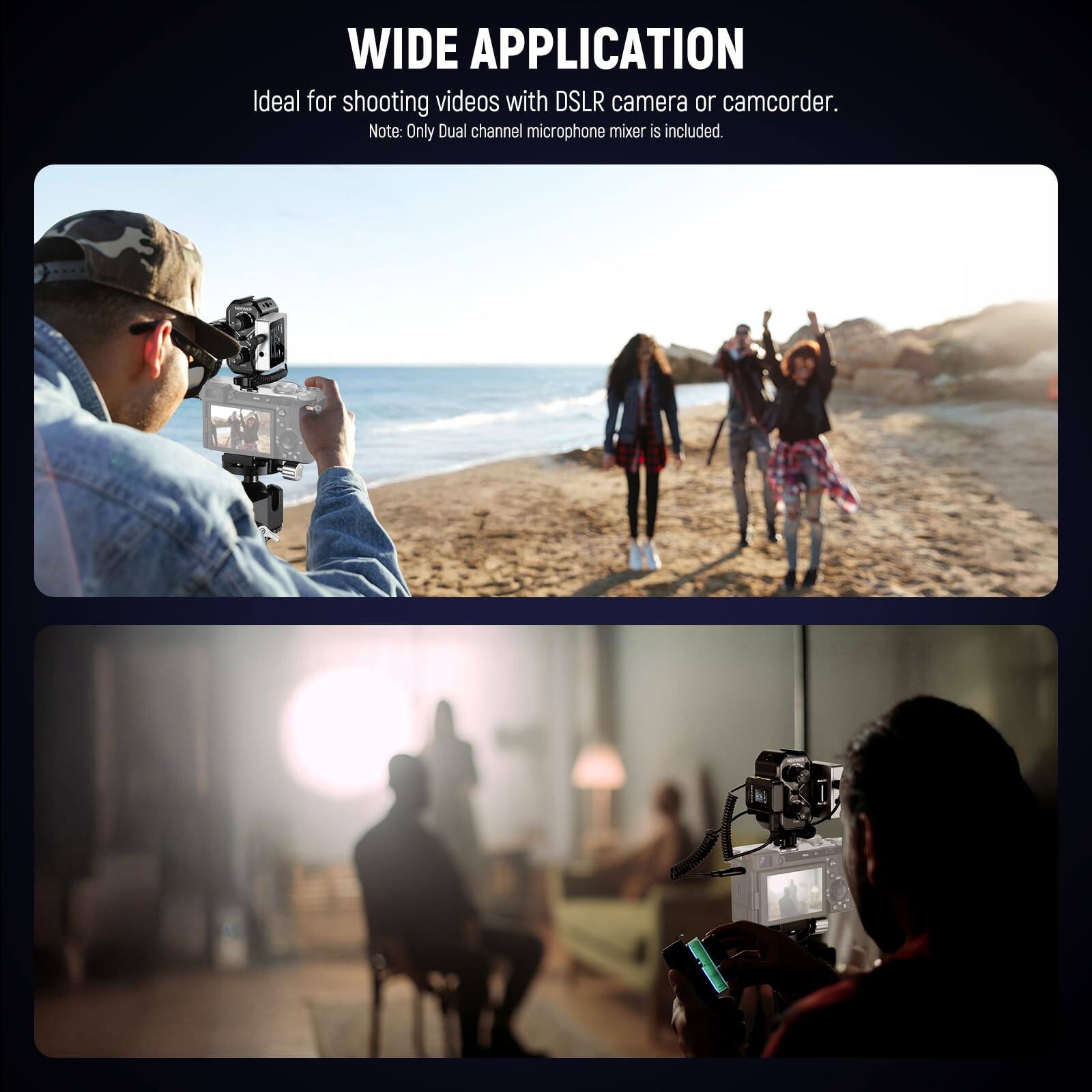 WIDE APPLICATION

Ideal for shooting videos with DSLR camera or camcorder.

Note: Only Dual channel microphone mixer is included.