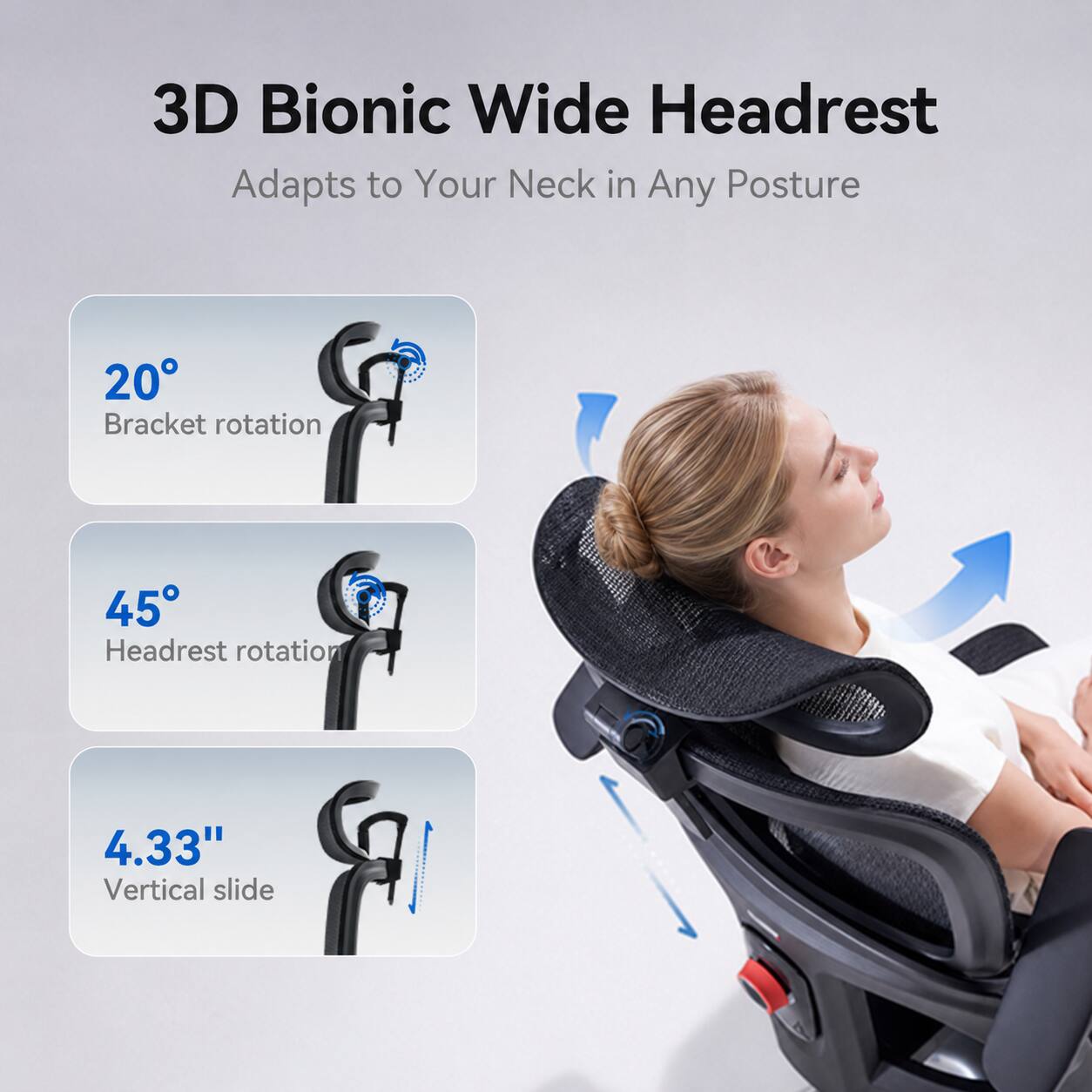 3D Bionic Wide Headrest  
Adapts to Your Neck in Any Posture  

20° Bracket rotation  
45° Headrest rotation  
4.33" Vertical slide