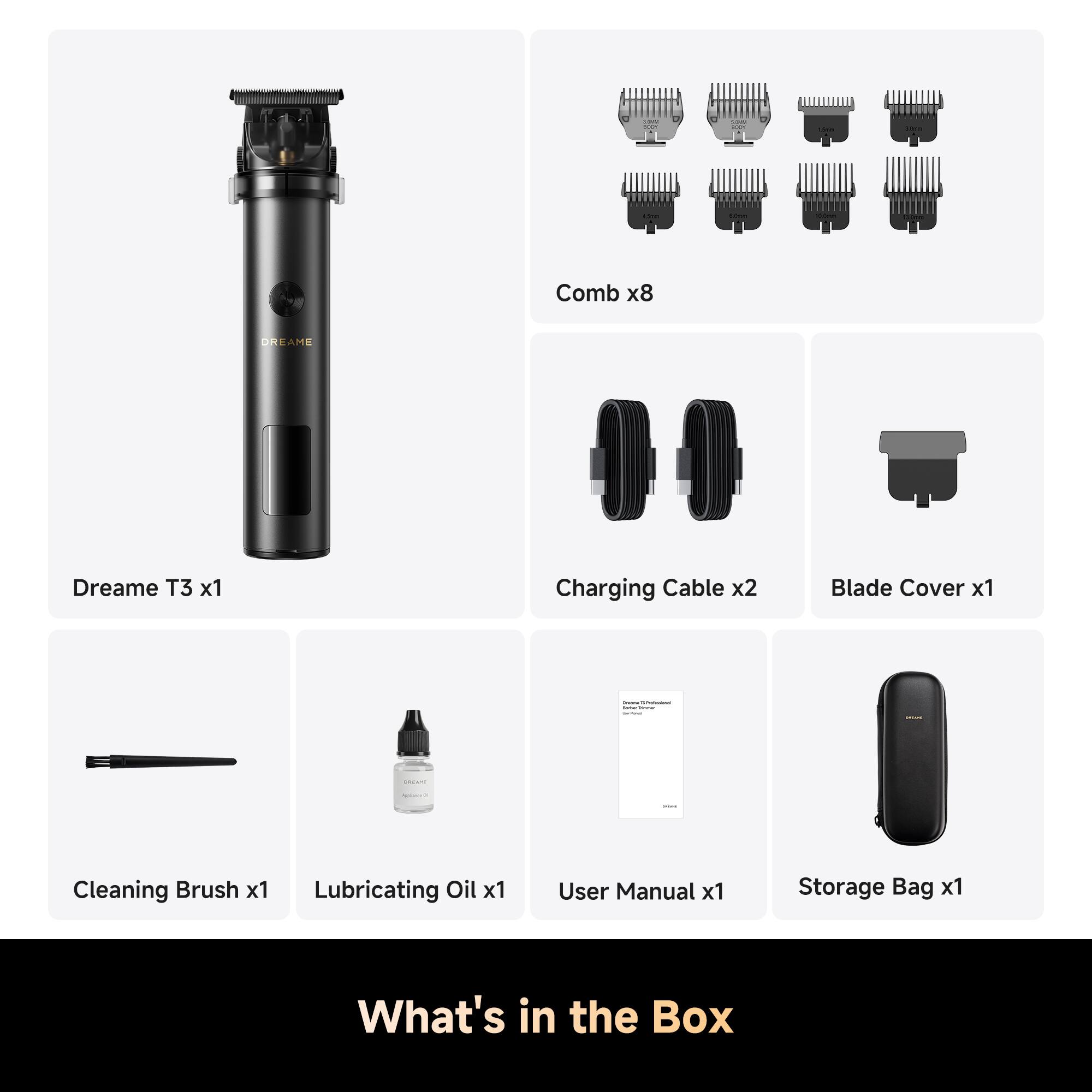 Comb x8  
Dreame T3 x1  
Charging Cable x2  
Blade Cover x1  
Cleaning Brush x1  
Lubricating Oil x1  
User Manual x1  
Storage Bag x1  

What's in the Box