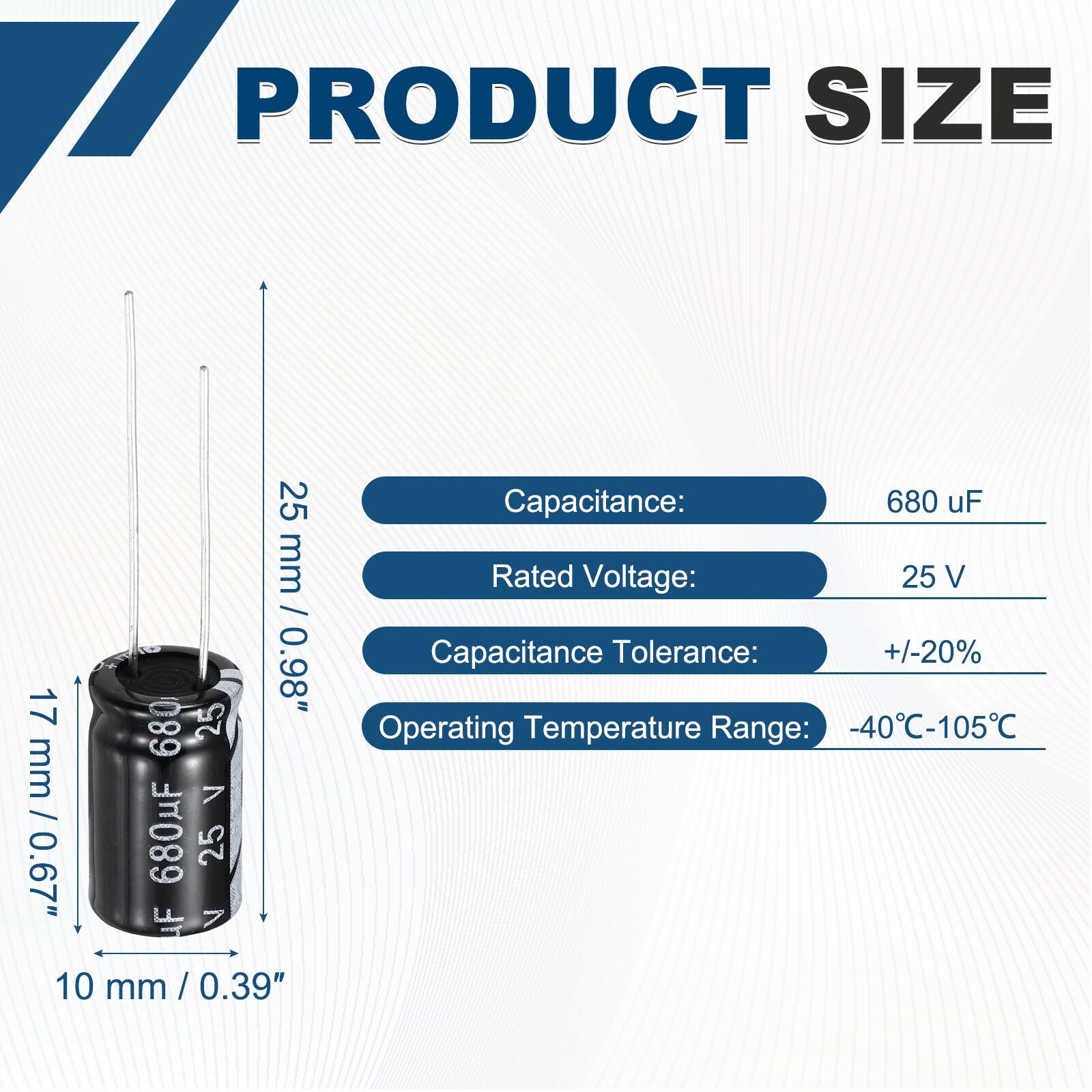 PRODUCT SIZE  
25 mm / 17 mm / 0.98"  
680 uF  
25 V  
Capacitance: 680 uF  
Rated Voltage: 25 V  
Capacitance Tolerance: +/-20%  
Operating Temperature Range: -40°C-105°C